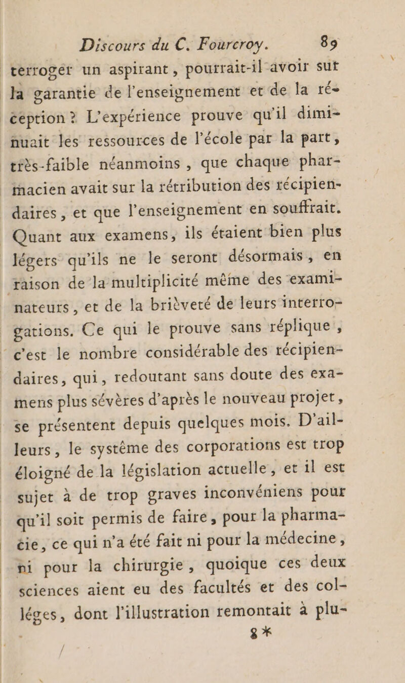 terroger un aspirant, pourrait-il avoir sut Ja garantie de l'enseignement et de la ré- ééption ? L'expérience prouve qu'il dimi- nuait les ressources de l’école par la part, tiès-faible néanmoins , que chaque phar- iacien avait sur la rétribution des récipien- daires, et que l’enseignement en souffrait. Quant aux examens, ils étaient bien plus légers qu'ils ne le seront désormais, en raison de la multiplicité même des exami- nateurs, et de la brièveté de leurs interro- | gations. Ce qui le prouve sans réplique, - c'est le nombre considérable des récipien- daires, qui, redoutant sans doute des exa- mens plus sévères d’après le nouveau projet, se présentent depuis quelques mois. D'ail- leurs, le système des corporations ést trop éloigné de la législation actuelle, et il est sujet à de trop graves inconvéniens pour qu'il soit permis de faire, pour la pharma- éie, ce qui n’a été fait ni pour la médecine, ni pour la chirurgie, quoique ces deux sciences aient eu des facultés et des col- léges, dont l'illustration remontait à plu- / /