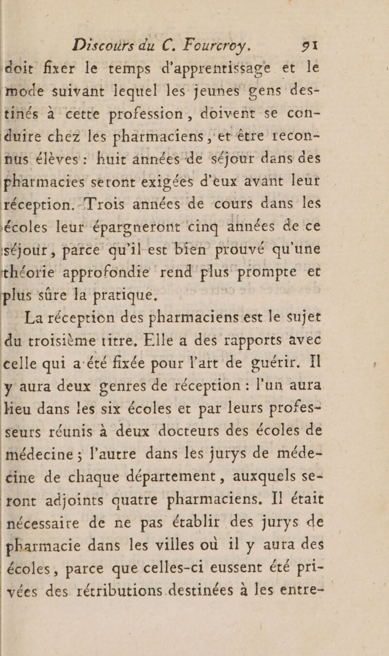 doit fixer le temps d'apprentissage et le mode suivant lequel les jeunes gens des- tinés à cette profession, doivent se con- duire chez les pharmaciens , et être recon- nus élèves: huit années de séjour dans des pharmacies seront exigées d'eux avant leur réception.-Trois années de cours dans les écoles leur épargneront cinq années de ce séjour, parce qu’il est bien prouvé qu'une théorie approfondie rend plus prompte et plus sûre la pratique. La réception des pharmaciens est le sujet du troisième titre, Elle a des rapports avec celle qui a‘été fixée pour l’art de guérir. Il y aura deux genres de réception : l’un aura heu dans les six écoles et par leurs profes- seurs réunis à deux docteurs des écoles de médecine ; l’autre dans les jurys de méde- cine de chaque département, auxquels se- ront adjoints quatre pharmaciens. Il était nécessaire de ne pas établir des jurys de pharmacie dans les villes où il y aura des écoles, parce que celles-ci eussent été pri- vées des rétributions destinées à les entre