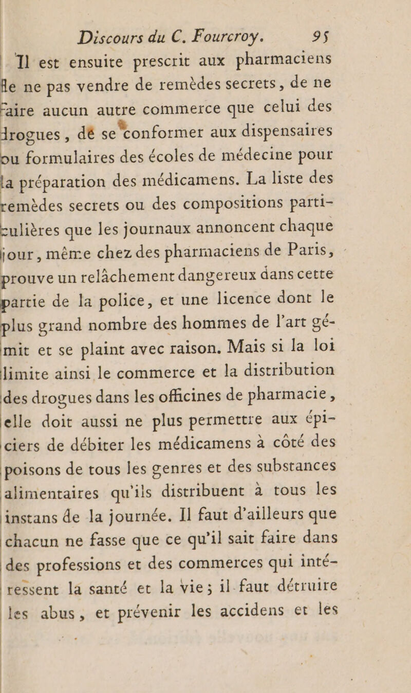 Il est ensuite prescrit aux pharmaciens fe ne pas vendre de remèdes secrets, de ne faire aucun autre commerce que celui des Arogues , dé se conformer aux dispensaires ou formulaires des écoles de médecine pour la préparation des médicamens. La liste des remèdes secrets ou des compositions parti- culières que les journaux annoncent chaque jour, même chez des pharmaciens de Paris, prouve un relâchement dangereux dans cette partie de la police, et une licence dont le plus grand nombre des hommes de l’art gé- mit et se plaint avec raison. Mais si la loi limite ainsi le commerce et la distribution des drogues dans les officines de pharmacie, elle doit aussi ne plus permettre aux épi- ciers de débiter les médicamens à côté des poisons de tous les genres et des substances alimentaires qu'ils distribuent à tous les instans de la journée. Il faut d’ailleurs que chacun ne fasse que ce qu’il sait faire dans des professions et des commerces qui inté- ressent la santé et la vie; il faut détruire les abus, et prévenir les accidens et les