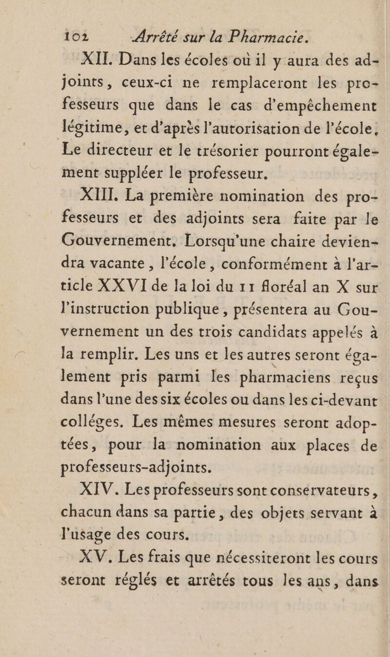 XIT. Dans les écoles où il y aura des ad- joints, ceux-ci ne remplaceront les pro- fesseurs que dans le cas d’empêchement légitime, et d’après l'autorisation de l’école, Le directeur et le trésorier pourront égale- ment suppléer le professeur. XIIT, La première nomination des pro- fesseurs et des adjoints sera faite par le Gouvernement. Lorsqu'une chaire devien- dra vacante , l’école, conformément à l’ar- ticle XX VI de la loi du 11 floréal an X sur l'instruction publique , présentera au Gou- vernement un des trois candidats appelés à la remplir. Les uns et les autres seront éga- lèément pris parmi les pharmaciens reçus dans l’une des six écoles ou dans les ci-devant colléges. Les mêmes mesures seront adop- tées, pour la nomination aux places de professeurs-adjoints. XIV. Les professeurs sont conservateurs, chacun dans sa partie, des objets servant à l'usage des cours. XV. Les frais que nécessiteront les cours seront réglés et arrêtés tous les ans, dans