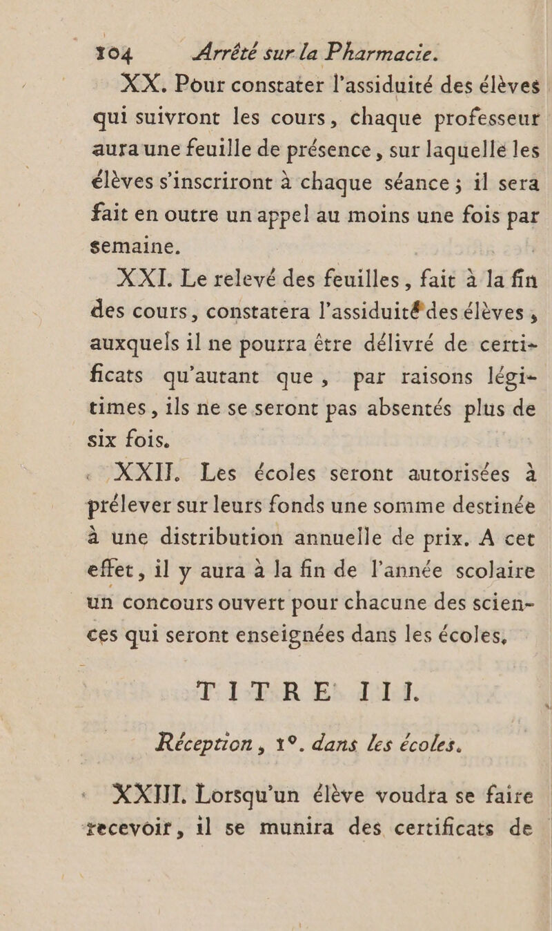 XX. Pour constater l’assiduité des élèves qui suivront les cours, chaque professeur aura une feuille de présence, sur laquelle les élèves s’inscriront à chaque séance ; il sera fait en outre un appel au moins une fois par semaine. XXI. Le relevé des feuilles, fait à la fin des couts, constatera l’assiduité des élèves , auxquels il ne pourra être délivré de certi- ficats qu’autant que, par raisons légi- times , 1ls ne se seront pas absentés plus de six fois. XXII Les écoles seront autorisées à prélever sur leurs fonds une somme destinée à une distribution annuelle de prix. A cet effet, il y aura à la fin de l’année scolaire un concours ouvert pour chacune des scien- ces qui seront enseignées dans les écoles, PT: l'TR Er d'If. Réception , 1°. dans Les écoles. XXTII. Lorsqu'un élève voudra se faire recevoir, 1l se munira des certificats de