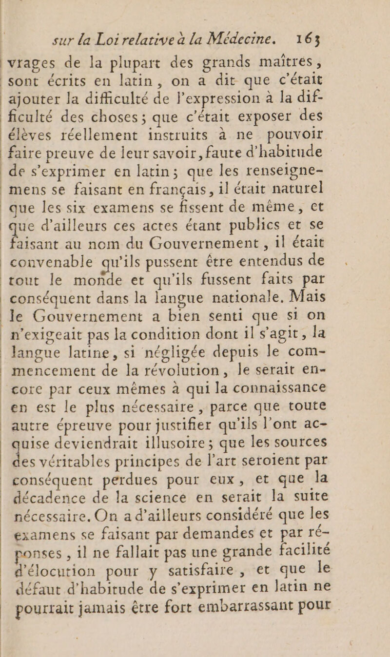 |vrages de la plupart des grands maîtres, sont écrits en latin, on a dit que c'était ajouter la difficulté de l’expression à la dif- ficulté des choses ; que c'était exposer des élèves réellement instruits à ne pouvoir faire preuve de leur savoir, faute d'habitude | de s'exprimer en latin; que les renseigne- mens se faisant en français, il était naturel que les six examens se fissent de même, ct que d’ailleurs ces actes étant publics et se convenable qu'ils pussent être entendus de tout le monde et qu'ils fussent faits par conséquent dans la langue nationale, Mais n'exigeait pas la condition dont il s’agit, la Jangue latine, si négligée depuis le com- mencement de la révolution, le serait en- core par ceux mêmes à qui la connaissance en est le plus nécessaire , parce que toute autre épreuve pour justifier qu'ils l'ont ac- quise deviendrait illusoire ; que les sources des véritables principes de l’art seroient par conséquent perdues pour eux, et que la décadence de la science en serait la suite nécessaire. On a d’ailleurs considéré que les examens se faisant par demandes et par ré- ponses , il ne fallait pas une grande facilité d'élocution pour y satisfaire, et que le défaut d'habitude de s'exprimer en latin ne pourrait jamais être fort embarrassant pour