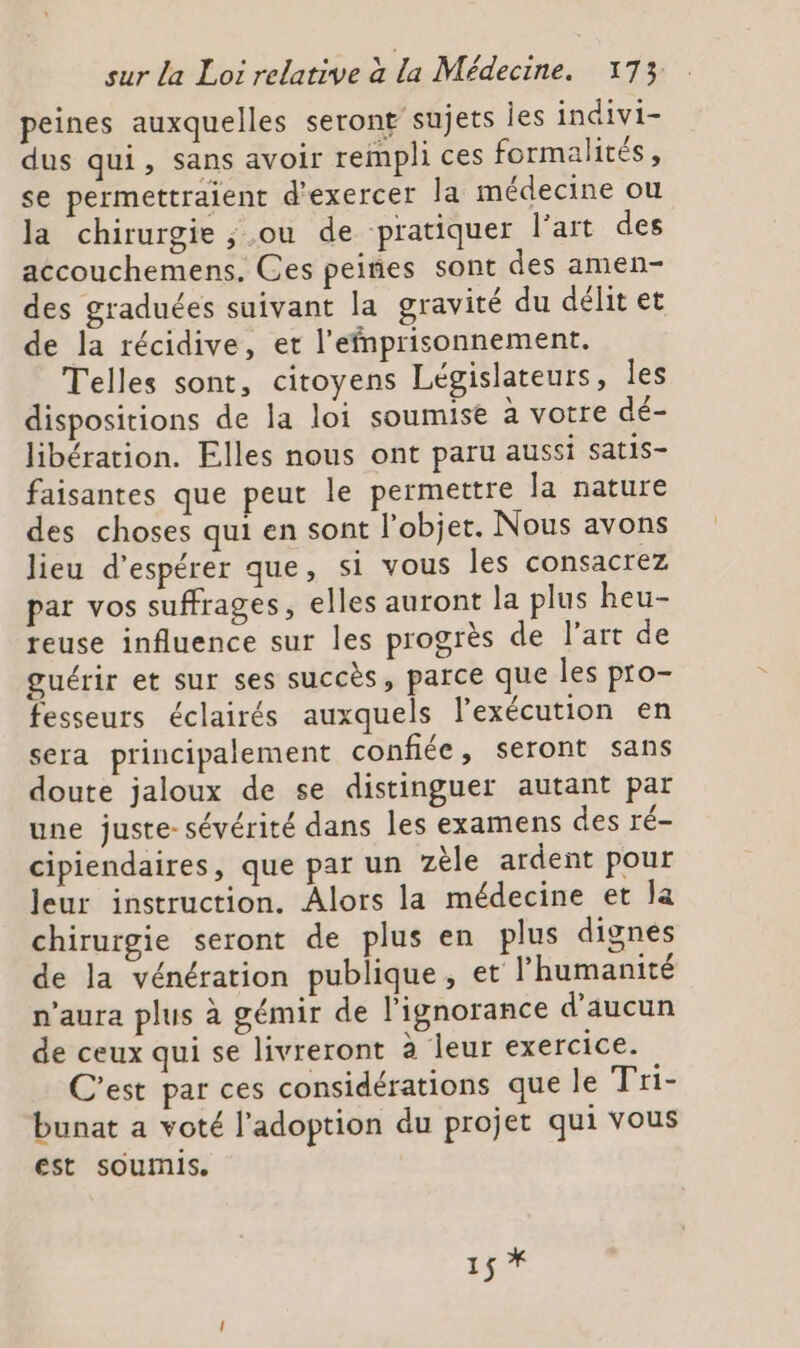 peines auxquelles seront sujets Îes indivi- dus qui, sans avoir rempli ces formalités, se permettraient d'exercer la médecine ou la chirurgie ,.ou de pratiquer l’art des accouchemens. Ces peines sont des amen- des graduées suivant la gravité du délit et de la récidive, et l’efnprisonnement. Telles sont, citoyens Législateurs, les dispositions de la loi soumise à votre dé- libération. Flles nous ont paru aussi satis- faisantes que peut le permettre la nature des choses qui en sont l’objet. Nous avons lieu d'espérer que, si vous les consacrez par vos suffrages, elles auront la plus heu- reuse influence sur les progrès de l'art de guérir et sur ses succès, parce que Îles pro- fesseurs éclairés auxquels l’exécution en sera principalement confiée, seront sans doute jaloux de se distinguer autant par une juste- sévérité dans les examens des ré- cipiendaires, que par un zèle ardent pour leur instruction. Alors la médecine et la chirurgie seront de plus en plus dignes de la vénération publique, et l'humanité n'aura plus à gémir de l'ignorance d'aucun de ceux qui se livreront à leur exercice. C'est par ces considérations que le Tri- bunat a voté l'adoption du projet qui vous est soumis. du