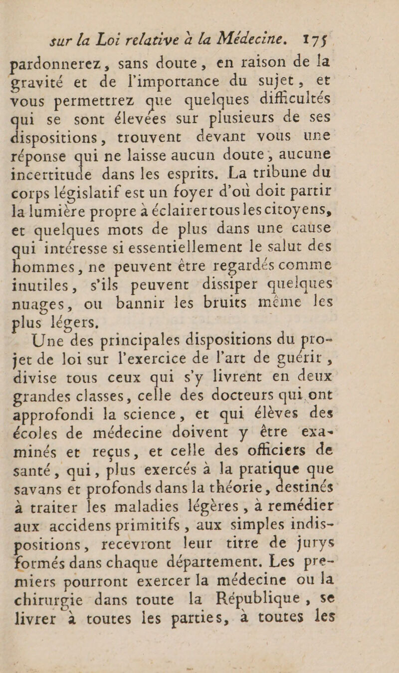 pardonnerez, sans doute, en raison de la gravité et de l'importance du sujet, et vous permettrez que quelques difhcultés qui se sont élevées sur plusieurs de ses dispositions, trouvent devant vous une réponse qui ne laisse aucun doute , aucune incertitude dans les esprits. La tribune du corps législatif est un foyer d’où doit partir la lumière propre à éclairertouslescitoyens, et quelques mots de plus dans une cause qui intéresse si essentiellement le salut des hommes, ne peuvent être regardés comme inutiles, s'ils peuvent dissiper quelques nuages, ou bannir les bruits même les plus légers, ; Une des principales dispositions du pro- jet de loi sur l'exercice de l’art de guérir, divise tous ceux qui s'y livrent en deux grandes classes, celle des docteurs qui ont approfondi la science, et qui élèves des écoles de médecine doivent y être exa- minés et reçus, et celle des officiers de santé, qui, plus exercés à la sn ps que savans et profonds dans la théorie, destinés à traiter les maladies légères , à remédier aux accidens primitifs, aux simples indis- positions, recevront leur titre de jurys formés dans chaque département. Les pre- miers pourront exercer la médecine ou la chirurgie dans toute la République, se livrer à toutes les parties, à toutes les