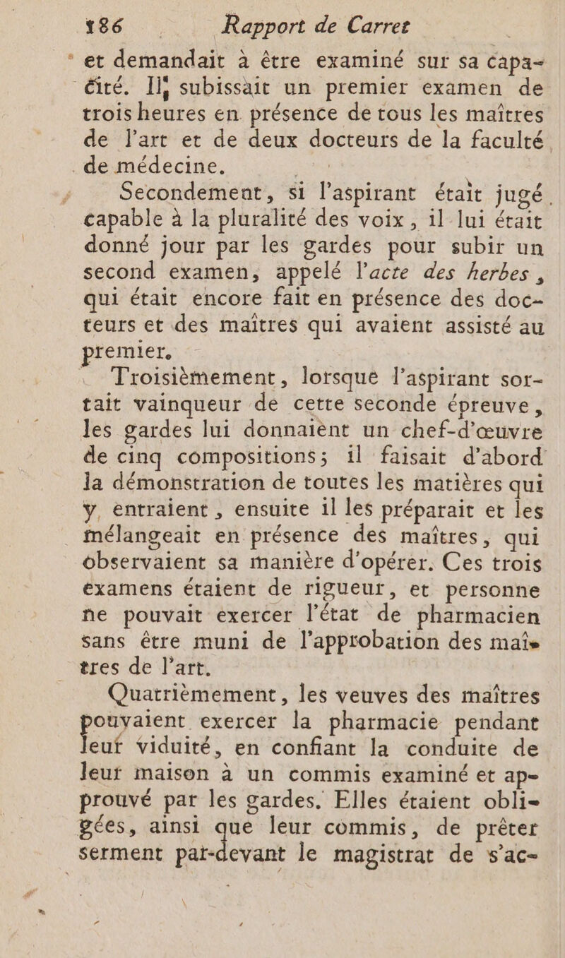 e et demandait à être examiné sur sa capa- trois heures en présence de tous les maîtres de l’art et de deux docteurs de la faculté Secondement, si l’aspirant était jugé. capable à la pluralité des voix, il lui était donné jour par les gardes pour subir un second examen, appelé l’acte des herbes, qui était encore fait en présence des doc- teurs et des maitres qui avaient assisté au premier. tait vainqueur de cette seconde épreuve, Jes gardes lui donnaient un chef-d'œuvre de cinq compositions; 1l faisait d’abord la démonstration de toutes les matières qui y, entraient , ensuite 1l les préparait et les mélangeait en présence des maîtres, qui observaient sa manière d'opérer. Ces trois examens étaient de rigueur, et personne ne pouvait exercer l’état de pharmacien sans être muni de l’apptobation des mate tres de l’art. Quatrièmement, les veuves des maîtres ar exercer la pharmacie pendant euf viduité, en confiant la conduite de leur maison à un commis examiné et ap- prouvé par les gardes. Elles étaient obli- gées, ainsi que leur commis, de prêter