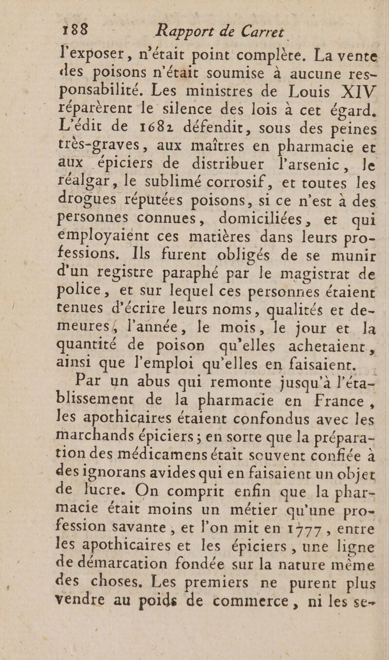 l'exposer , n'était point complète. La vente des poisons n'était soumise à aucune res- ponsabilité. Les ministres de Louis XIV réparèrent le silence des lois à cet égard, L'édit de 1682 défendit, sous des peines très-graves, aux maîtres en pharmacie et aux épiciers de distribuer larsenic, le réalgar, le sublimé corrosif, et toutes les drogues réputées poisons, si ce n’est à des Personnes connues, domiciliées, et qui émployaient ces matières dans leurs pro- fessions, Ils furent obligés de se munir d'un registre paraphé par le magistrat de police, et sur lequel ces personnes étaient tenues d'écrire leurs noms, qualités et de- meures, l'année, le mois, le jour et la quantité de poison qu’elles achetaient, ainsi que l'emploi qu’elles en faisaient. . Par un abus qui remonte jusqu’à l’éta- blissement de la pharmacie en France, les apothicaires étaient confondus avec les marchands épiciers ; en sorte que la prépara- tion des médicamens était souvent confiée à des ignorans avides qui en faisaient un objet de lucre. On comprit enfin que la phar- macie était moins un métier qu’une pro= fession savante , et l’on mit en 1277, entre les apothicaires et les épiciers , une ligne de démarcation fondée sur la nature même des choses. Les premiers ne purent plus vendre au poids de commerce, ni les se-