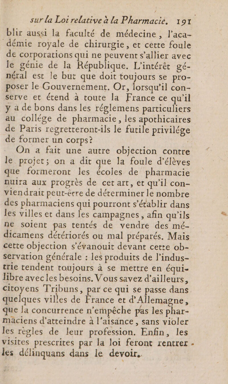 blir aussi la faculté de médecine, l’aca- démie royale de chirurgie, et cette foule de corporations qui ne peuvent s’allier avec le génie de la République. L’intérét gé- néral est le but que doit toujours se pro- poser le Gouvernement. Or, lorsqu'il con- serve et étend à toute la France ce qu'il y a de bons dans les réglemens particuliers au collége de pharmacie, les apothicaires de Paris regretteront-ils le futile privilége de former un corps? On a fait une autre objection contre le projet; on a dit que la foule d'élèves que formeront les écoies de pharmacie nuira aux progrès de cet art, et qu'il con- viendrait peut-écre de déterminer le nombre des pharmaciens qui pourront s'établir dans les villes et dans les campagnes, afin qu’ils ne soient pas tentés de vendre des mé- dicamens détériorés ou mal préparés. Mais cette objection s’évanouit devant cette ob- servation générale : les produits de l’indus- trie tendent toujours à se mettre en équi- libre avec les besoins. Vous savez d’ailleurs, citoyens Tribuns, par ce qui se passe dans quelques villes de France et d'Allemagne, que la concurrence n'empêche pas les phar- maciens d'atteindre à l’aisance , sans violer les règles de leur profession. Enfin, les visites prescrites par la loi feront rentrer - les délinquans dans le devoir.