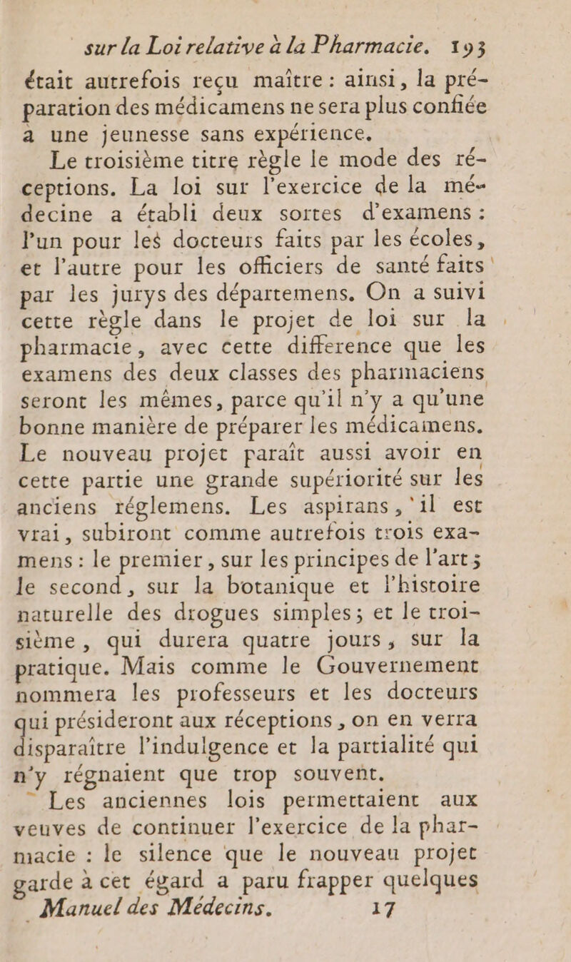 était autrefois reçu maitre: ainsi, la pré- paration des médicamens ne sera plus confiée a une jeunesse sans expérience. Le troisième titre règle le mode des ré- ceptions. La loi sur l'exercice de la mé- decine a établi deux sortes d'examens : l’un pour les docteurs faits par les écoles, et l’autre pour les officiers de santé faits par les jurys des départemens. On a suivi cette règle dans le projet de loi sur la pharmacie, avec cette difference que les examens des deux classes des pharmaciens seront les mêmes, parce qu'il n'y a qu'une bonne manière de préparer les médicainens. Le nouveau projet paraît aussi avoir en cette partie une grande supériorité sur les anciens réglemens. Les aspirans , ‘il est vrai, subiront comme autrefois trois exa- mens : le premier, sur les principes de l’art; le second, sur la botanique et l'histoire naturelle des drogues simples; et le troi- sième , qui durera quatre jours, sur la pratique. Mais comme le Gouvernement nommera les professeurs et les docteurs ui présideront aux réceptions , on en verra Mratre l’indulgence et la partialité qui n'y régnaient que trop souvent. ” Les anciennes lois permettaient aux veuves de continuer l'exercice de la phar- macie : le silence que le nouveau projet garde à cet égard a paru frapper quelques _ Manuel des Médecins. 17