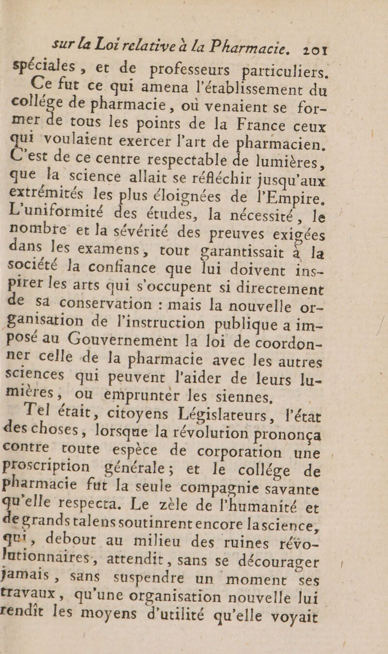 spéciales, et de professeurs particuliers. e fut ce qui amena l'établissement du a de pharmacie, où venaient se for- mer de tous les points de la France ceux ui voulaient exercer l’art de pharmacien. Cese de ce centre respectable d lumières, que la science allait se réfléchir jusqu'aux extrémités les plus éloignées de l'Empire, L'uniformité des études, la nécessité, le nombre et la sévérité des preuves exigées dans les examens, tout Garantissait à la société la confiance que lui doivent ins- pirer les arts qui s'occupent si directement de sa conservation : mais la nouvelle or- ganisation de l'instruction publique à im- Posé au Gouvernement la loi de coordon- ner celle de la pharmacie avec les autres Sciences qui peuvent l'aider de leurs lu- mières, ou emprunter les siennes. | Tel étaic, citoyens Législateurs, l’état des choses, lorsque la révolution prononcça contre toute espèce de corporation une Proscription générale; et le collége de Pharmacie fut la seule compagnie savante qu'elle respecta. Le zèle de l'humanité et degrandstalens soutinrent encore lascience, qui, debout au milieu des ruines révo- Jationnaires, attendit, sans se décourager Jamais , sans suspendre un moment ses tTaVaux, qu'une organisation nouvelle lui rendit les moyens d'utilité qu’elle voyait