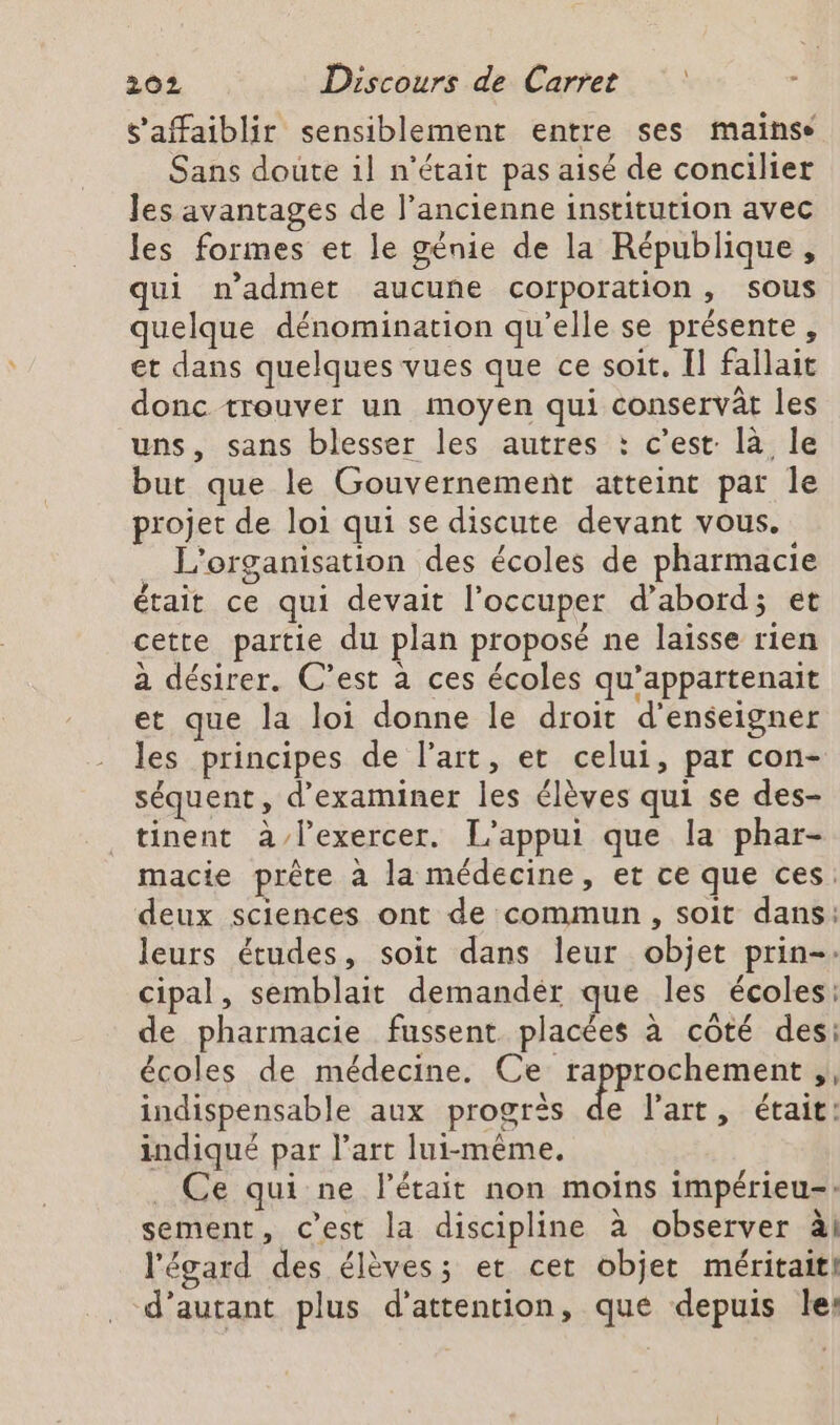 s’affaiblir sensiblement entre ses mainse Sans doute il n'était pas aisé de concilier les avantages de l’ancienne institution avec les formes et le génie de la République, qui n’admet aucune corporation, sous quelque dénomination qu’elle se présente, et dans quelques vues que ce soit. II fallait donc trouver un moyen qui conservât les uns, sans blesser les autres : c’est: là le but que le Gouvernement atteint par le projet de loi qui se discute devant vous. L'organisation des écoles de pharmacie était ce qui devait l’occuper d’abord; et cette partie du plan proposé ne laisse rien à désirer. C’est à ces écoles qu’appartenait et que la loi donne le droit d'enseigner les principes de l’art, et celui, par con- séquent, d'examiner les élèves qui se des- tinent à/lexercer. L’appui que la phar- macie prête à la médecine, er ce que ces: deux sciences ont de commun, soit dans: leurs études, soit dans leur objet prin-. cipal, semblait demandér que les écoles: de pharmacie fussent placées à côté des: écoles de médecine. Ce rapprochement ,, indispensable aux progrès fs l'art .: éraifi indiqué par l’art lui-même. _ Ce qui ne létait non moins impérieu-: sement, c’est la discipline à observer àl l'égard des élèves; et cet objet méritait! d'autant plus d'attention, que depuis le: