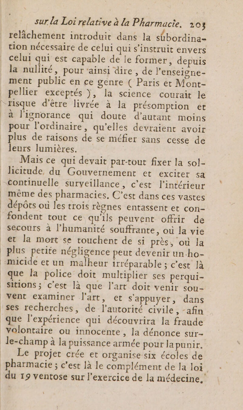 relâchement introduit dans la stbordina- tion nécessaire de celui qui s’instruit envers celui qui est capable de le former, depuis la nullité, pour ‘ainsi dire, de l’enseigne- ment public en ce genre ( Paris et Mont- pellier exceptés ), la science courait le à l'ignorance qui doute d'autant moins pour l'ordinaire, qu'elles devraient avoir plus de raisons de se méfier sans cesse de leurs lumières. Mais ce qui devait par-tout fixer la sol- hcitude, du Gouvernement et exciter sa même des pharmacies, C’est dans ces vastes dépôts ou les trois règnes entassent et con- fondent tout ce qu’ils peuvent offrir de secours à l'humanité souffrante, où la vie et la mort se touchent de si près, où la plus petite négligence peut devenir un:ho- que la police doit multiplier ses perqui- sitions; c’est là que l’art doit venir sou- vent examiner l’art, et s'appuyer, dans que l'expérience qui découvrira la fraude volontaire ou innocente , la dénonce sur- le-champ à la puissance armée pour la punir, Le projet crée et organise six écoles de pharmacie ; c’est 1à le complément de la loi. du 19 ventose sur l’exercice de la médecine, \