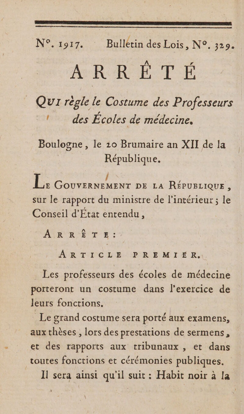 N°.1917. Bulletin des Lois, N°. 329. A Fr ARRETE Qu régle le Costume des Professeurs ! des Écoles de médecine. Boulogne , le 10 Brumaire an XII de la République. / | GOUVERNEMENT DE LA RÉPUBLIQUE, sur le rapport du ministre de l’intérieur ; le Conseil d'Etat entendu, AR RE TZ: ARTICLE PREMIER. Les professeurs des écoles de médecine porteront un costume dans l'exercice de leurs fonctions. Le grand costume sera porté aux examens, aux thèses , lors des prestations de sermens, et des rapports aux tribunaux , et dans toutes fonctions et cérémonies publiques, Ne sera ainsi qu'il suit : Habit noir à la y \