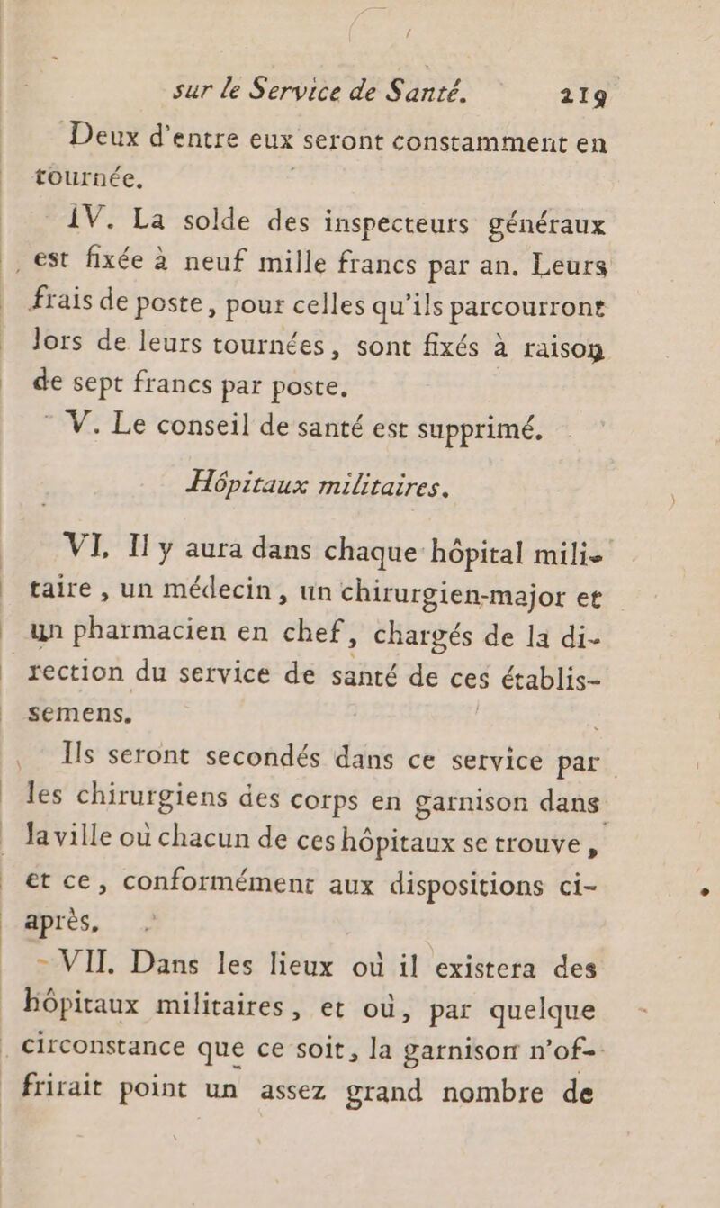 / sur le Service de Santé. 219 Deux d’entre eux seront constamment en | tournée, IV. La solde des inspecteurs généraux , est fixée à neuf mille francs par an. Leurs | frais de poste, pour celles qu'ils PER | dors de leurs tournées, sont fixés à à raison de sept francs par poste, V. Le conseil de santé est supprimé. Hôpitaux militaires. VI, Il y aura dans chaque hôpital mili. | taire, un médecin, un chirurgien-major et | un pharmacien en chef, chargés de la di- rection du service de santé de ces $ établis- semens. , Îls seront secondés dans ce service par | les chirurgiens des corps en garnison dans _ Ja ville où chacun de ces hôpitaux se trouve, | et ce, conformément aux dispositions ci- après, = VIT Dans les lieux où il existera des : Hôpitaux militaires, et où, par quelque | circonstance que ce soit, la garnison n’of- frirait point un assez grand nombre de