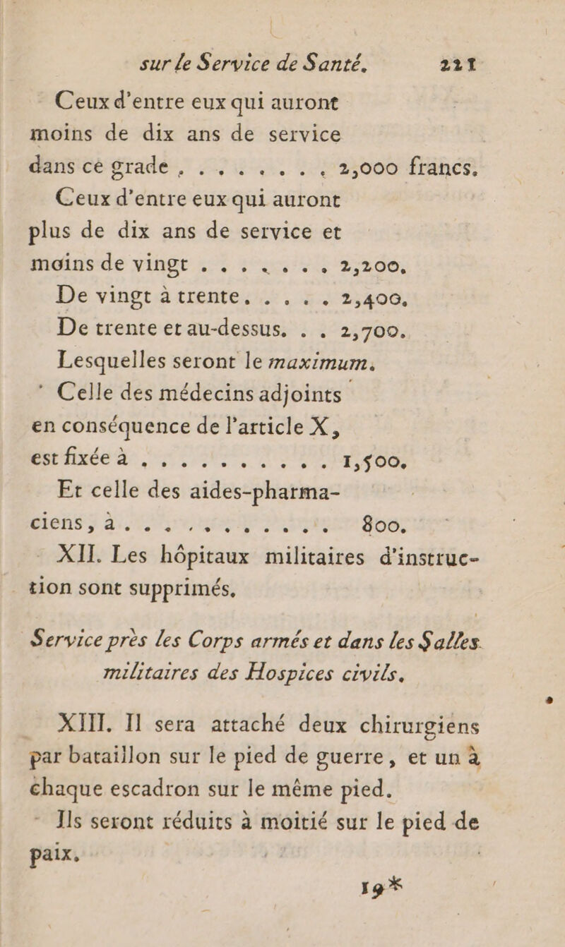 Ceux d’entre eux qui auront moins de dix ans de service dansicé grade, . / . ,.. . : 25000 francs! Ceux d’entre eux qui auront plus de dix ans de service et moinsde vingt L:: sas el 2 ad, De vingt àtrente, . , . , 2,400. De trente et au-dessus, . . 2,700. Lesquelles seront le maximum. ® Celle des médecins adjoints en conséquence de l’article X, Pndide dr: STE pres Er celle des aides-pharma- TRE MDP OL ES rire LOGS. 21. à - XII. Les hôpitaux militaires d'instruc- tion sont supprimés, Service près les Corps armés et dans les Salles militaires des Hospices civils. _ XIII. I sera attaché deux chirurgiens par bataillon sur le pied de guerre, et un à chaque escadron sur le même pied. * Is seront réduits à moitié sur le pied de paix, 19 *