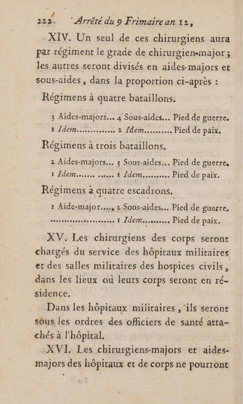 - XIV. Un seul de ces chirurgiens aura par régiment le grade de chirurgien-major 3 les autres seront divisés en aides-majors et sous-aides , dans la proportion ci-après : Régimens à quatre bataillons. 3 Aides-majors.. 4 Sous-aides.. Pied de guerre. 1 Zdem...….......... 2 Idem... Pied de paix. Régimens à trois bataillons. 2 Aides-majors... 3 Sous-aides... Pied de guerres 1 Idem... 1 Idem... Pied de paix. Régimens à quatre escadrons. J Aide-major... 2 Sous-aides... Pied de guerre, serres 1 Zdem....s... Pied de paix. - XV. Les chirurgiens des corps seront chargés du service des hôpitaux militaires et des salles militaires des hospices civils, dans les lieux où leurs corps seront en ré- sidence. _ Dans les hôpitaux militaires , ‘ils seront sous les ordres des officiers de santé atta- chés à l'hôpital. XVI. Les chirurgiens-majors et aides- majors des hôpitaux et de corps ne pourront