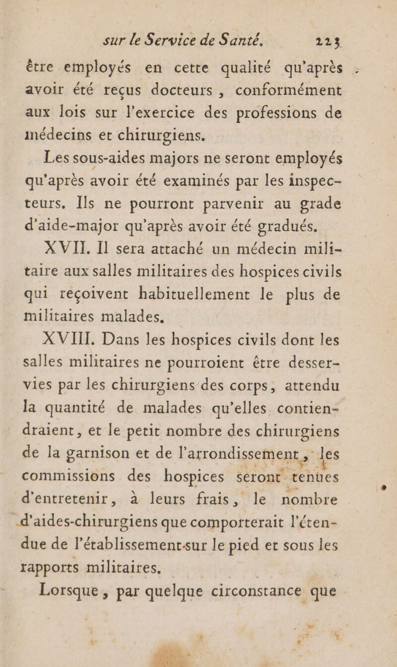 être employés en cette qualité qu'après : avoir été reçus docteurs , conformément aux lois sur l'exercice des professions de inédecins et chirurgiens. Les sous-aides majors ne seront employés qu'après avoir été examinés par les inspec- teurs, [ls ne pourront parvenir au grade d’'aide-major qu'après avoir été gradués. X VII. Il sera attaché un médecin mili- taire aux salles militaires des hospices civils qui reçoivent habituellement le plus de militaires malades. XVIIT. Dans les hospices civils dont les salles militaires ne pourroient être desser- vies par les chirurgiens des corps, attendu la quantité de malades qu’elles contien- draient, et le petit nombre des chirurgiens de la garnison et de l'arrondissement, des commissions des hospices seront tenues d'entretenir, à leurs frais, le nombre -d’aides-chirurgiens que comporterait l'éten- due de l’établissement.sur le pied et sous les rapports militaires. | Lorsque, par quelque circonstance que SE: