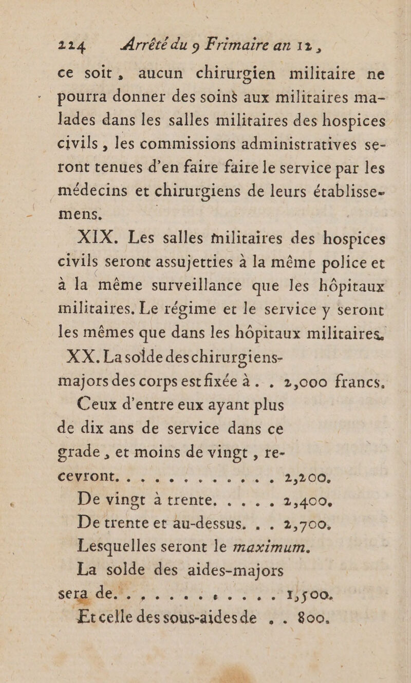 ce soit, aucun chirurgien militaire ne pourra donner des soin aux militaires ma- lades dans les salles militaires des hospices civils , les commissions administratives se- ront tenues d’en faire faire le service par les médecins et chirurgiens de leurs établisse- mens. | XIX. Les salles militaires des hospices civils seront assujetties à la même police et à la même surveillance que les hôpitaux militaires. Le régime et le service y seront les mêmes que dans les hôpitaux militaires. XX. Lasoldedeschirurgiens- majors des corps estfixée à. . 2,000 francs, Ceux d’entre eux ayant plus de dix ans de service dans ce grade , et moins de vingt , re- CON OT RU 200 Dexinbt atrente, . .... 2,400, De trente et au-dessus. . . 2,700, Lesquelles seront le maximum. La solde des aides-majors sera de... RE A Re PE d'à c Et celle des sous-aidesde , . 800.
