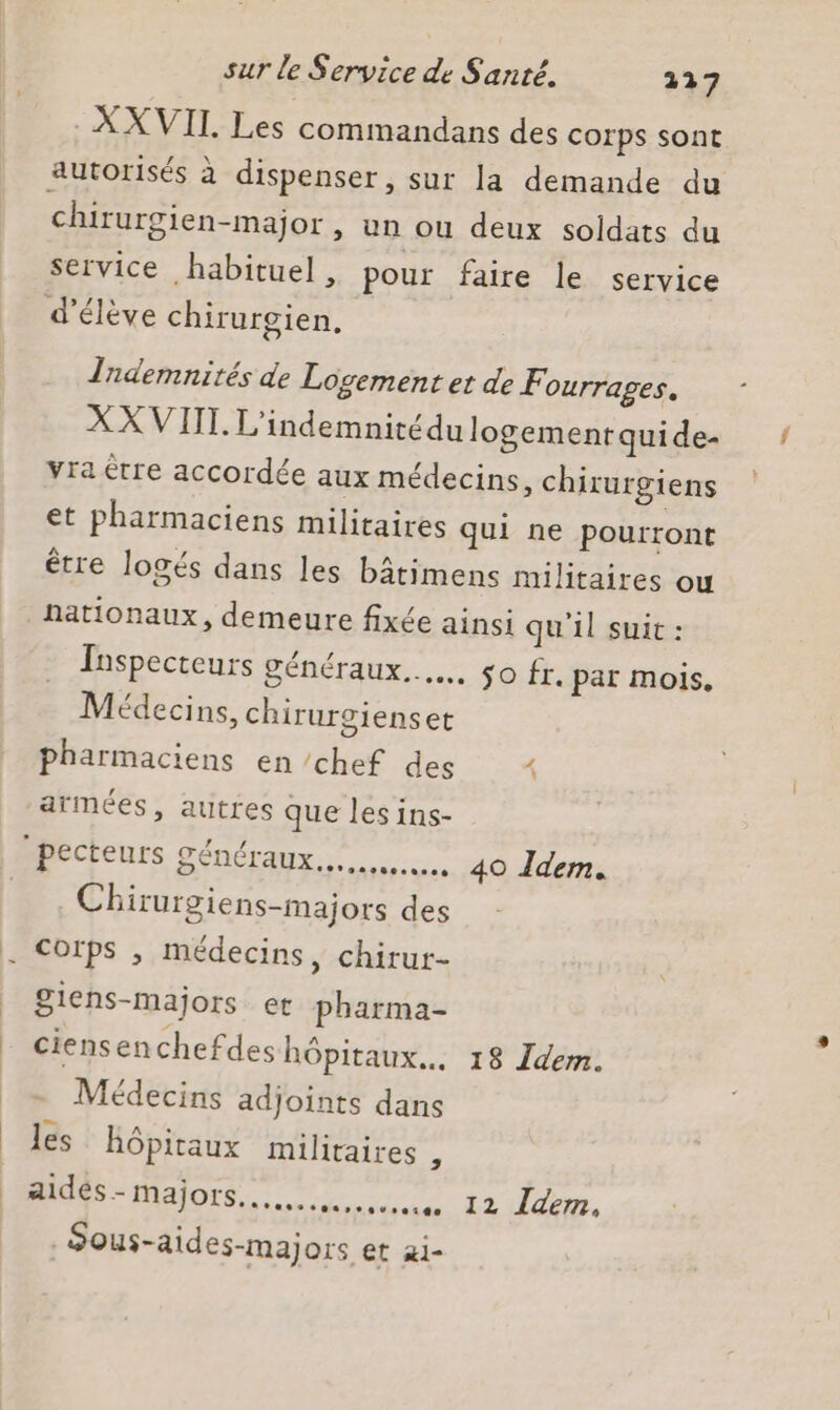 : XX VII Les commandans des corps sont autorisés à dispenser, sur la demande du chirurgien-major , un ou deux soldats du service habituel, pour faire le service d'élève chirurgien, Tndemnités de Logement et de F Ourrages. XX VIT. L'indemnité du logement quide- vra être accordée aux médecins, chirurgiens et pharmaciens militaires qui ne pourront être logés dans les bâtimens militaires ou nationaux, demeure fixée ainsi qu'il suit : Inspecteurs généraux... so fr. par mois, Médecins, chirurgienset pharmaciens en chef des 1 armées, autres que les ins- pecteurs généraux... 40 Idem. Chirurgiens-majors des Corps , médecins, chirur- giens-Mmajors er pharma- ciensenchefdes hôpitaux... 18 Idem. Médecins adjoints dans les hôpitaux militaires , Ms alors ne O2 Jon, Sous-aides-majors et ai-