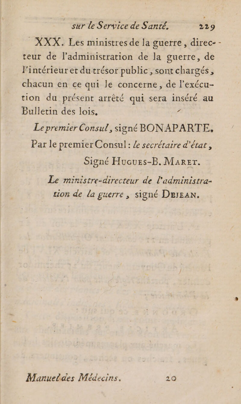 _XXX. Les ministres de la guerre, direc- - teur de l'administration de la guerre, de Fintérieur et du trésor public, sont chargés, chacun en ce qui le concerne, de l’exécu- tion du présent arrêté qui sera inséré au Bulletin des lois, é Le premier Consul, signé BON APARTE, Par le premier Consul: Le secrétaire d'état, Signé Hucues-B. Marer. Le ministre-directeur de l'administra- tion de la guerre , signé Dessan. Manueldes Médecins. 20