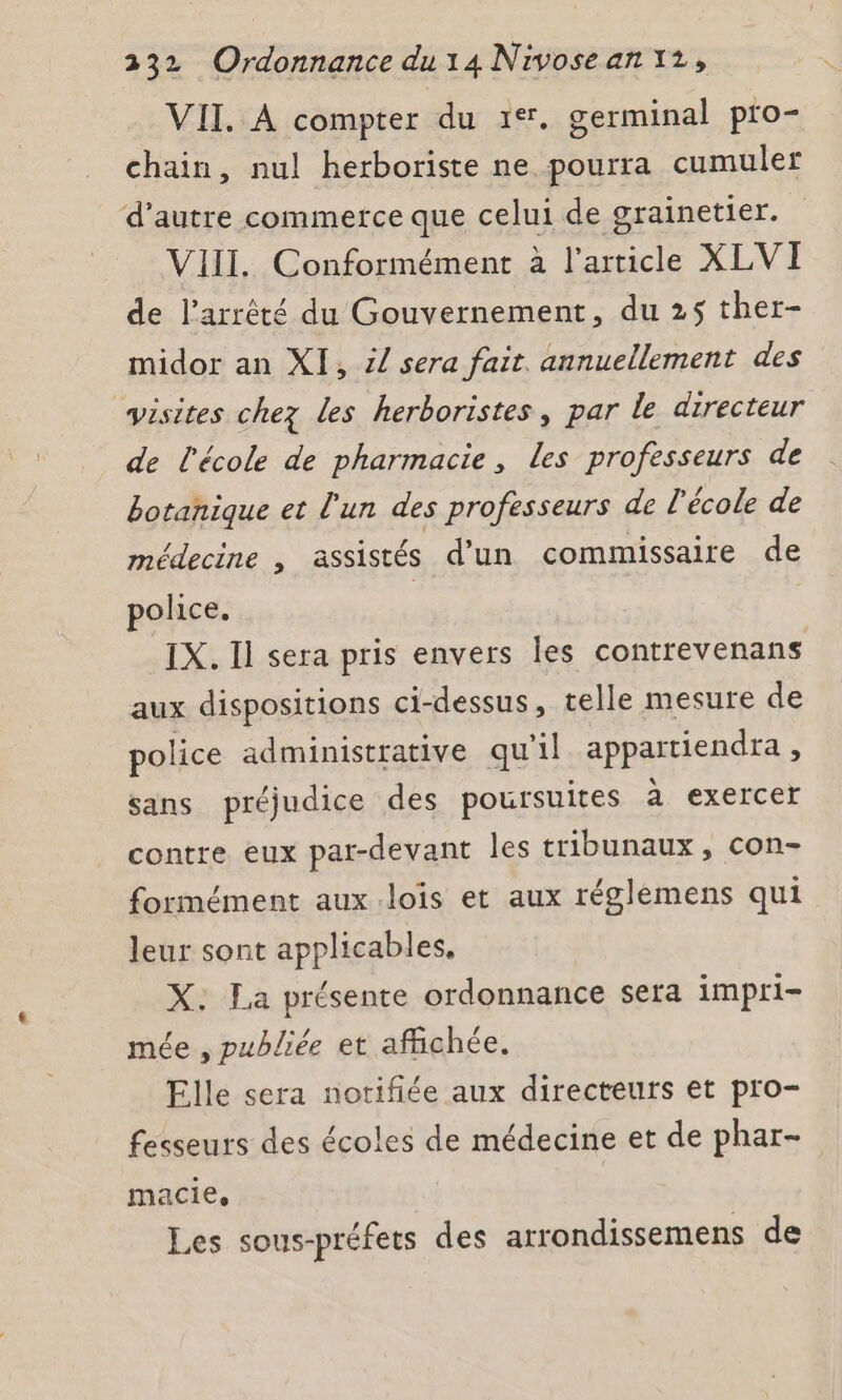 VII. À compter du 1%. germinal pro- chain, nul herboriste ne pourra cumuler d'autre commerce que celui de grainetier. VIII. Conformément à l’article XLVI de l'arrêté du Gouvernement, du 25 ther- midor an XI, / sera fait. annuellement des visites chez les herboristes, par le directeur de l'école de pharmacie, les professeurs de botanique et l'un des professeurs de l'école de médecine , assistés d’un commissaire de police. IX. Il sera pris envers les contrevenans aux dispositions ci- -dessus, telle mesure de police administrative qu'il appatiendra ; sans préjudice des poursuites a exercer contre eux par-devant les tribunaux , con- formément aux.lois et aux réglèmens qui leur sont applicables, X: La présente ordonnance sera impri- mée , publiée et affichée. Elle sera notifiée aux directeurs et pro- fesseurs des écoles de médecine et de phar- macie, Les sous-préfets des arrondissemens de