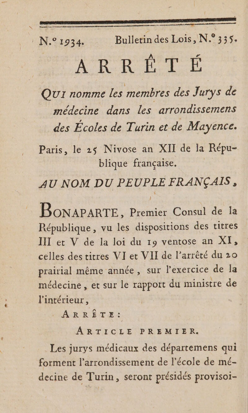 (N.°1934 Bulletindes Lois, N.°355. ADO. QUI nomme les membres des Jurys de médecine dans les arrondissemens des Écoles de Turin et de Mayence. Paris, le 25 Nivose an XII de la Répu- blique française. AU NOM DU PEUPLE FRANÇAIS, BoNAPARTE, Premier Consul de la République, vu les dispositions des titres III et V de la loi du 19 ventose an XI, celles destitres VI et VII de l’arrêté du 20 prairial même année, sur l'exercice de la médecine , et sur le rapport du ministre de l'intérieur, . ARRÊTE :. ARTICLE PREMIER. Les jurys médicaux des départemens qui forment l’arrondissement de l’école de mé- decine de Turin, seront présidés provisoi-