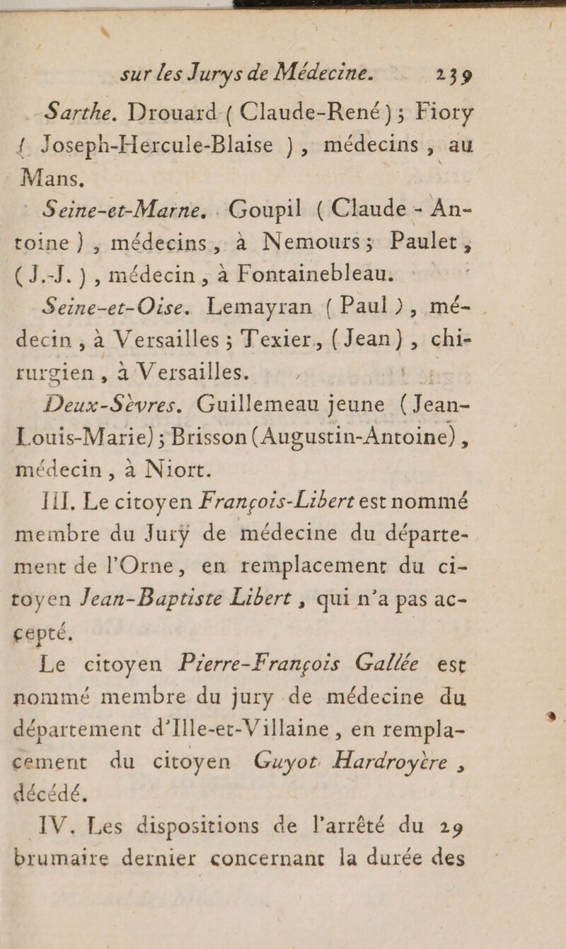 Sarthe. Drouard ( Claude-René); Fiory { Joseph-Hercule-Blaise ), médecins , au Mans. | 8 © Seine-et-Marne. . Goupil ( Claude - An- toine } , médecins, à Nemours; Paulet, ( J.-J.) , médecin, à Fontainebleau. Seine-et-Oise. Lemayran ( Paul), mé- decin , à Versailles ; Texier. (Jean), chi- rurgien , a Versailles. | Deux-Sèvres. Guillemeau jeune Éhai Louis-Marie) ; Brisson (Augustin-Antoine) , médecin , à Niort. III. Le citoyen François-Libert est nommé membre du Jurÿ de médecine du départe- ment de l'Orne, en remplacement du ci- toyen Jean-Baptiste Libert , qui n’a pas ac- gepté. | Le citoyen Prerre-François Gallée est nommé membre du jury de médecine du département d’Ille-et-Villaine , en rempla- cement du citoyen Guyot. Hardroyire , décédé. IV. Les dispositions de l'arrêté du 29 brumaire dernier concernant la durée des