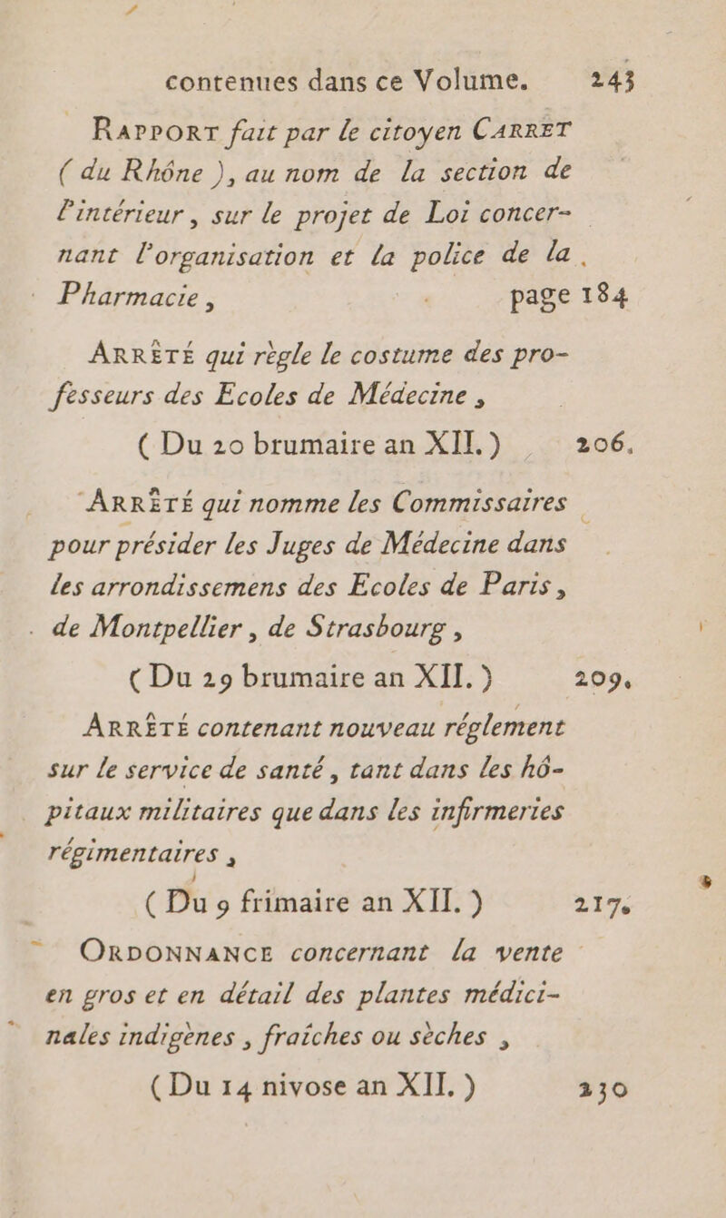 contenues dans ce Volume. RarPORT fait par de citoyen CARRET ( du Rhône ), au nom de La section de 243 nant l'organisation et la police de la ARRETÉ qui règle le costume des pro- fesseurs des Ecoles de Médecine , ( Du 20 brumaire an XII.) “ARRÊTÉ qui nomme les Commissaires pour présider les Juges de Médecine dans Les arrondissemens des Ecoles de Paris, de Montpellier , de Strasbourg , (Du 219 brumaire an XII.) ARRÊTÉ contenant nouveau réglement sur Le service de santé, tant dans Les hô- pitaux militaires que dans les infirmertes régimentaires ; ( Du 9 frimaire an XII.) 217 en gros et en détail des plantes médici- nales indigènes , fraiches ou sèches , (Du 14 nivose an XII. ) 230