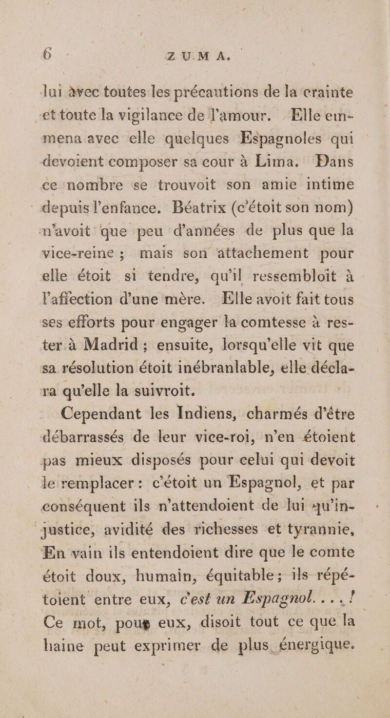 Jui àvec toutes les précautions de la crainte -ettoute la vigilance de l'amour. : Elle em- mena avec elle quelques Espagnoles qui devoient composer sa cour à Lima. Dans ce nombre se trouvoit son amie intime depuis l'enfance. Béatrix (c'étoit son nom) mavoit que peu d'années de plus que la vice-reine ; mais son attachement pour elle étoit si tendre, qu'il ressembloit à l'affection d’une mère. Elle avoit fait tous ses efforts pour engager la comtesse à res- ter à Madrid ; ensuite, lorsqu'elle vit que sa résolution étoit inébranlable, elle décla- ra qu’elle la suivroit. Cependant les Indiens, charmés d’être débarrassés de leur vice-roi, n’en étoient pas mieux disposés pour celui qui devoit le remplacer: c’étoit un Espagnol, et par conséquent ils n’attendoient de ui qu’in- ‘justice, avidité des richesses et tyrannie, En vain ils entendoïent dire que le comte étoit doux, humain, équitable; ils répé- toient entre eux, c'est un Espagnol... .?7 Ce mot, poug eux, disoit tout ce que la haine peut exprimer de plus. énergique.