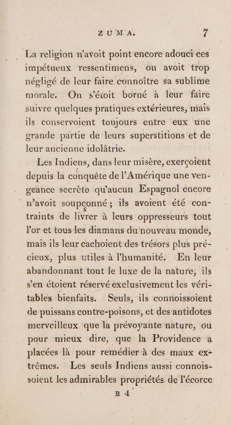 La religion n’avoit point encore adoucï ces impétueux ressentimens, on avoit trop néoligé de leur faire connoître sa sublime morale. On séioit borné à leur faire suivre quelques pratiques extérieures, mais ils conservoient toujours entre eux une grande partie de leurs superstitions et de leur ancienne idolâtrie. LesI ndiens, dans leur misère, exercoient depuis la conquête de l'Amérique une ven- geance secrète qu'aucun Espagnol encore _ n’avoit soupconné; ils avorent été con- traints de livrer à leurs oppresseurs tout Por et tous les diamans du nouveau monde, mais ils leur cachoïent des trésors plus pré- cieux, plus utiles à l'humanité, En leur abandonnant tout le luxe de la nature, ils s’en étoient réservé exclusivement les véri- tables bienfaits. Seuls, 1ls connoissoient de puissans contre-poisons, et des antidotes merveilleux que la prévoyante nature, ou pour mieux dire, que la Providence a placées là pour remédier à des maux ex- trêmes. Les seuls Indiens aussi connois- soient les admirables propriétés de l'écorce B 4.