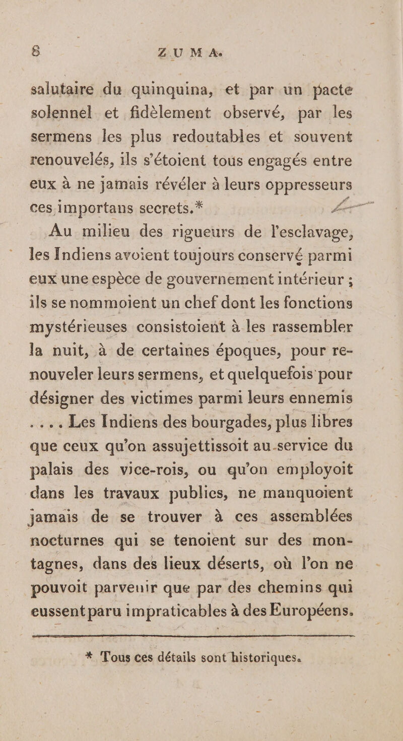 salutaire du quinquina, et par un pacte solennel et fidèlement observé, par les sermens les plus redoutables et souvent renouvelés, 1ls s’'étoient tous engagés entre eux à ne jamais révéler à leurs oppresseurs Au milieu des rigueurs de l'esclavage, les Indiens avoient toujours conservé parmi eux une espèce de gouvernement intérieur ; ils se nommoient un chef dont les fonctions mystérieuses consistoient à les rassembler la nuit, à de certaines époques, pour re- nouveler leurs sermens, et quelquefois pour désigner des victimes parmi leurs ennemis ... Les Indiens des bourgades, plus libres que ceux qu'on assujettissoit au-service du palais des vice-rois, ou qu’on employoit dans les travaux publics, ne manquoient jamais de se trouver à ces assemblées nocturnes qui se tenoient sur des mon- tagnes, dans des lieux déserts, où l’on ne pouvoit parvenir que par des chemins qui eussent paru impraticables à des Européens. * Tous ces détails sont historiques.