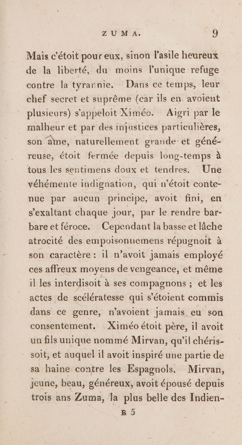 Mais c’étoit pour eux, sinon l'asile heureux de la liberté, du moins l'unique refuge contre la tyrannie. Dans ce temps, leur chef secret et suprême (car ils en avoient plusieurs) s’'appeloit Ximéo. Aïgri par le malheur et par des injustices particulières, son ane, naturellement grande: et géné- reuse, étoit fermée depuis lons-temps à tous les sertimens doux et tendres. Une véhémente indignation, qui n’étoit conte- nue par aucun principe, avoit fini, en s’exaltant chaque jour, par le rendre bar- bare et féroce. Cependant la basse et lâche atrocité des empoisonuemens répugnoit à son caractère : 11 n’avoit jamais employé ces affreux moyens de vengeance, et même il les interdisoit à ses compagnons ; et les actes de scélératesse qui s’étoient commis dans ce genre, n’avoient jamais eu son consentement. Ximéo étoit père, il avoit un fils unique nommé Mirvan, qu’il chéris- soit, et auquel il avoit inspiré une partie de sa haine contre les Espagnols, Mirvan, jeune, beau, généreux, avoit épousé depuis trois ans Zuma, la plus belle des Indien- B5