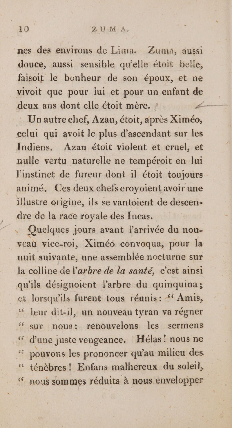 nes des environs de Lima. Zuma, aussi douce, aussi sensible qu'elle étoit belle, faisoit le bonheur de son époux, et ne vivoit que pour lui et pour un enfant de Un autre chef, Azan, étoit, après Ximéo, celui qui avoit le plus d’ascendant sur les Indiens, Azan étoit violent et cruel, et nulle vertu naturelle ne tempéroit en lui l'instinct de fureur dont il étoit toujours animé, Ces deux chefs croyoient avoir une illustre origine, ils se vantoient de descen- dre de la race royale des Incas. Quelques jours avant l'arrivée du nou- veau vice-roi, Ximéo convoqua, pour la nuit suivante, une assemblée nocturne sur la colline de l’arbre de la santé, c'est ainsi qu'ils désignoient l'arbre du quinquina; et lorsqu'ils furent tous réunis: Amis, leur dit-il, un nouveau tyran va régner “ sur nous: renouvelons les sermens ‘ d'une juste vengeance. Hélas! nous ne # pouvons les prononcer qu’au milieu des < ténèbres ! Enfans malhereux du soleil, ‘nous sommes réduits à nous envelopper La: