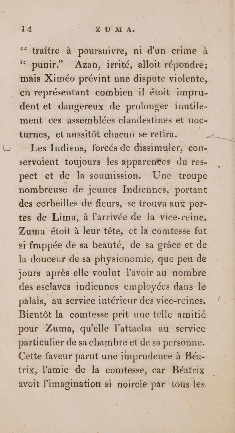 2\ ‘€ traître à poursuivre, ni d’un crime à ‘ punir” Azan, irrité, alloit répondre; mais Ximéo prévint une dispute violente, en représentant combien 1l étoit impru- dent et dangereux de prolonger inutile- ment ces assemblées clandestines et noc- Les Indiens, forcés de dissimuler, con- servoient toujours les apparentes du res- pect et de la soumission. Une troupe nombreuse de jeunes Indiennes, portant des corbeilles de fleurs, se trouva aux por- tes de Lima, à l’arrivée de la vice-reine, Zuma étoit à leur tête, et la comtesse fut si frappée de sa beauté, de sa grâce et de la douceur de sa physionomie, que peu de jours après elle voulut lavoir au nombre des esclaves indiennes employées dans le palais, au service intérieur des vice-reines. Bientôt la comtesse prit une telle amitié pour Zuma, qu’elle l’attacha au service particulier de sa chambre et de sa personne. Cette faveur parut une imprudence à Béa- trix, l'amie de la comtesse, car Béatrix avoit imagination si noircie par tous les /