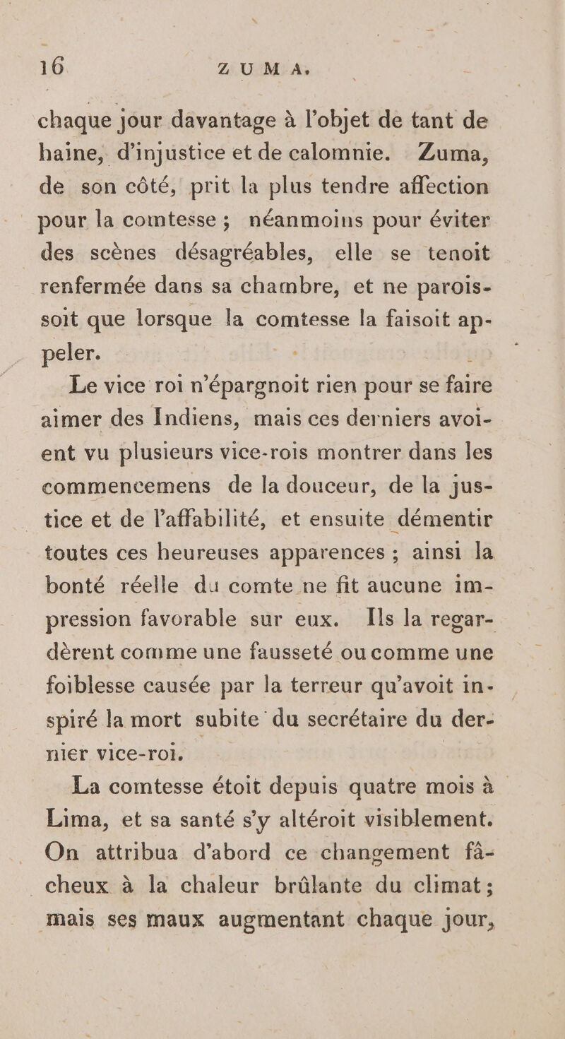 chaque jour davantage à l’objet de tant de haïne, d’injustice et de calomnie. Zuma, de son côté, prit la plus tendre affection _ pour la comtesse ; néanmoins pour éviter des scènes désagréables, elle se tenoit renfermée dans sa chambre, et ne parois- soit que lorsque la comtesse la faisoit ap- peler. É Le vice roi n’épargnoit rien pour se faire aimer des Indiens, mais ces derniers avoi- ent vu plusieurs vice-rois montrer dans Îles commencemens de la douceur, de la jus- tice et de l’affabilité, et ensuite démentir toutes ces heureuses apparences ; ainsi la bonté réelle du comte ne fit aucune im- pression favorable sur eux. Ils la regar- dèrent comme une fausseté ou comme une foiblesse causée par la terreur qu’avoit in- spiré la mort subite du secrétaire du der- nier vice-rol. | La comtesse étoit depuis quatre mois à Lima, et sa santé s’y altéroit visiblement. On attribua d’abord ce changement fà- _ cheux à la chaleur brûlante du climat; mais ses maux augmentant chaque jour,