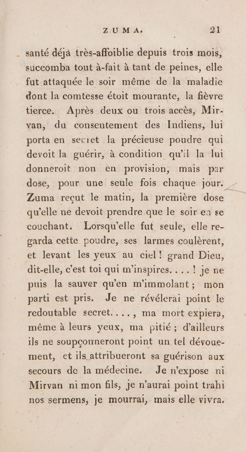 . santé déjà très-affoiblie depuis trois mois, succomba tout à-fait à tant de peines, elle fut attaquée le soir même de la maladie dont la comtesse étoit mourante, la fièvre tierce. Après deux ou trois accès, Mir- van, du consentement des Indiens, lui porta en secict la précieuse poudre qui devoit la guérir, à condition qu'il la lui donneroit non en provision, mais par dose, pour une seule fois chaque jour. Zuma recut le matin, la première dose qu’elle ne devoit prendre que le soir ea se couchant. Lorsqu'elle fut seule, elle re- garda cette poudre, ses larmes coulèrent, et levant les yeux au ciel! grand Dieu, dit-elle, c’est toi qui m'inspires. ...! je ne puis fa sauver qu'en m'immolant; mon parti est pris. Je ne révélerai point le redoutable secret...., ma mort expiera, même à leurs yeux, ma pitié; d’ailleurs ils ne soupçomneront point un tel dévoue- ment, et ils attribueront sa guérison aux secours de la médecine. Je n’expose ni -Mirvan ni mon fils, Je n'aurai point trahi nos sermens, je mourrai, mais elle vivra.