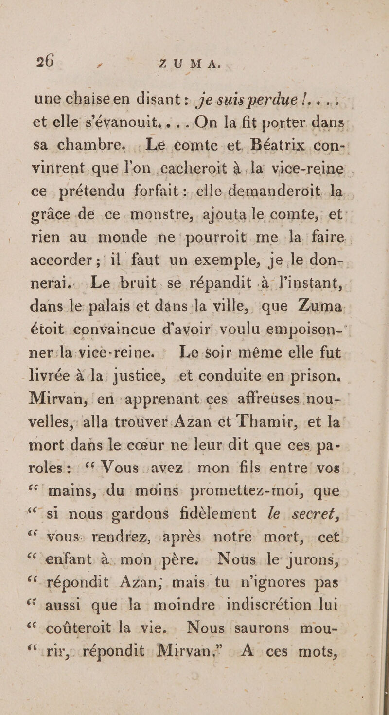 une chaise en disant : je suis perdue !. et elle s’évanouit, . . . On la fit porter dans. sa chambre. . Lé comte et. Béatrix con- vinrent.que l'on .cacheroit à la vice-reine . ce prétendu forfait: elle. demanderoïit la grâce de ce. monstre, ajouta le comte, et: rien au monde ne pourroit me la faire. accorder ; il faut un exemple, je le don- neral.. Le bruit se répandit à l'instant, dans le palais et dans la ville, que Zuma. étoit convaincue d’avoir voulu empoison- ner la vice-reine. : Le soir même elle fut livrée à la Justice, et conduite en prison. Mirvan, en apprenant ces affreuses nou- velles,: alla trouver Azan et Thamir, et la mort dans le cœur ne leur dit que ces pa- roles : ‘ Vous avez. mon fils entre vos ‘ mains, du moins promettez-moi, que “ si nous gardons fidèlement le secret, ‘ vous: rendrez, après notre mort, cet. ‘ enfant à. mon père. Nous le jurons, “ répondit Azan; mais tu n’ignores pas ‘ aussi que la moindre indiscrétion lui ‘ coûteroit la vie. Nous saurons mou- ‘irir, répondit Mirvan” À ces mots,