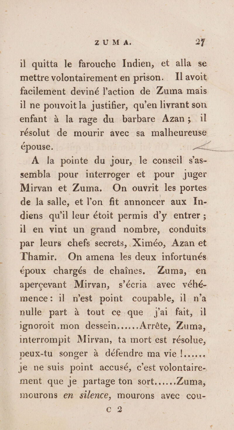 il quitta le farouche Indien, et alla se mettre volontairement en prison. Il avoit facilement deviné l’action de Zuma mais il ne pouvoit la justifier, qu’en livrant son enfant à la rage du barbare Azan; :l résolut de mourir avec sa malheureuse à A la pointe du jour, le conseil s’as- sembla pour interroger et pour juger Mirvan et Zuma. On ouvrit les portes de la salle, et l’on fit annoncer aux In- diens qu’il leur étoit permis d’y entrer ; il en vint un grand nombre, conduits par leurs chefs secrets, Ximéo, Azan et Thamir. On amena les deux infortunés époux chargés de chaînes, ÆZuma, en apercevant Mirvan, s’écria avec véhé- mence : il n'est point coupable, 1l n’a nulle part à tout ce que j'ai fait, il ignoroit mon dessein......Arrête, Zuma, interrompit Mirvan, ta mort est résolue, peux-tu songer à défendre ma vie !...... je ne suis point accusé, c’est volontaire- ment que je partage ton sort...…...Zuma, mourons en silence, mourons avec cou- Cc 2
