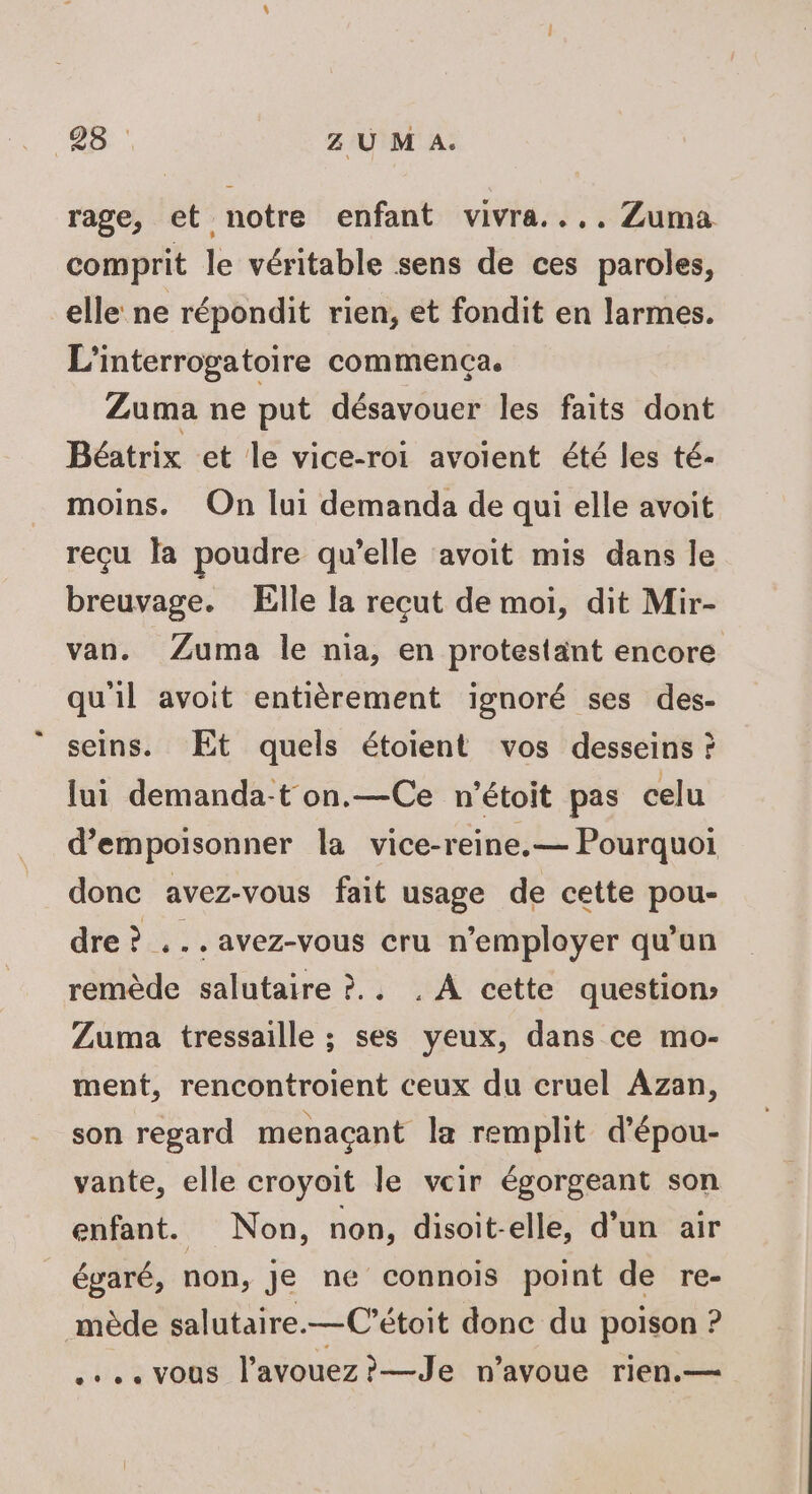 rage, et notre enfant vivra... Zuma comprit le véritable sens de ces paroles, elle ne répondit rien, et fondit en larmes. L’interrogatoire commença. Zuma ne put désavouer les faits dont Béatrix et le vice-roi avoient été les té- moins. On lui demanda de qui elle avoit reçu la poudre qu’elle avoit mis dans le breuvage. Elle la recut de moi, dit Mir- van. Zuma le nia, en protestant encore qu'il avoit entièrement ignoré ses des- seins. Et quels étoient vos desseins ? lui demanda-t on.—Ce n'étoit pas celu d’empoisonner la vice-reine.— Pourquoi donc avez-vous fait usage de cette pou- dre ? ... avez-vous cru n’employer qu’un remède salutaire ?.. . À cette question Zuma tressaille ; ses yeux, dans ce mo- ment, rencontroient ceux du cruel Azan, son regard menaçant la remplit d'épou- vante, elle croyoit le vcir égorgeant son enfant. Non, non, disoit-elle, d’un air égaré, non, je ne connois point de re- mède salutaire.—C’étoit donc du poison ? .….. vous l’avouez?—Je n’avoue rien.—