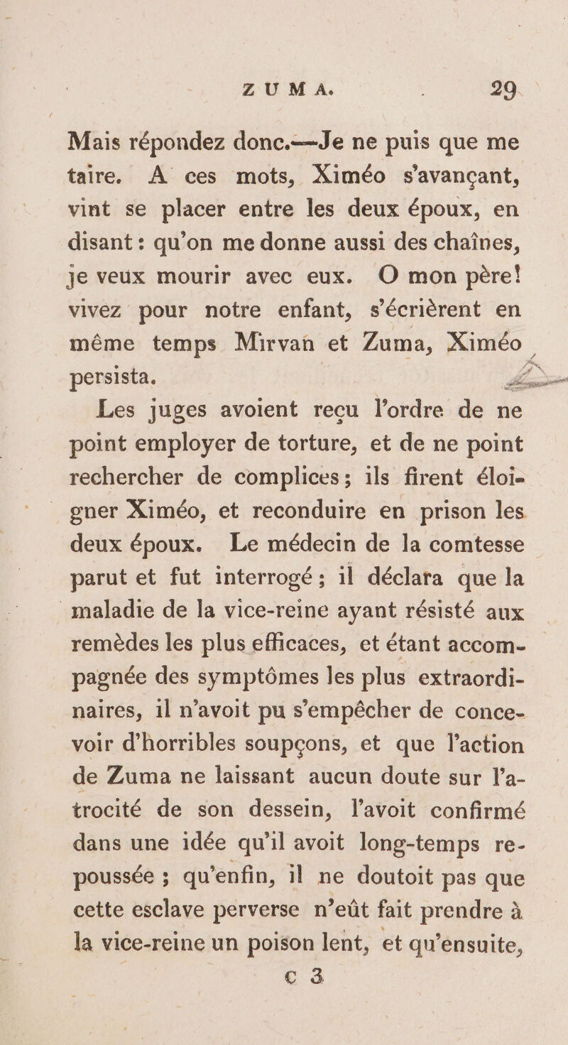 Mais répondez donc.—Je ne puis que me taire. À ces mots, Ximéo s’avançant, vint se placer entre les deux époux, en disant : qu’on me donne aussi des chaînes, je veux mourir avec eux. O mon père! vivez pour notre enfant, s’écrièrent en même temps Mirvan et Zuma, Ximéo persista. Lane Les juges avoient recu l’ordre de ne point employer de torture, et de ne point rechercher de complices ; ils firent éloi- gner Ximéo, et reconduire en prison les deux époux. Le médecin de la comtesse parut et fut interrogé ; il déclara que la maladie de la vice-reine ayant résisté aux remèdes les plus efficaces, et étant accom- pagnée des symptômes les plus extraordi- naires, 11 n’avoit pu s'empêcher de conce- voir d’horribles soupçons, et que l’action de Zuma ne laissant aucun doute sur l’a- trocité de son dessein, l’avoit confirmé dans une idée qu'il avoit long-temps re- poussée ; qu’enfin, il ne doutoit pas que cette esclave perverse n’eût fait prendre à la vice-reine un poison lent, et qu’ensuite, € à FX,