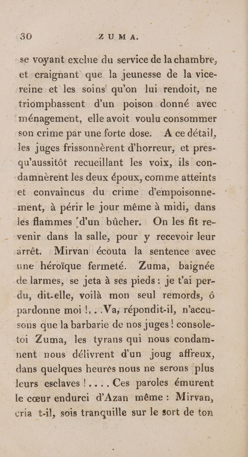se voyant exclue du service de la chambre, et craignant que la jeunesse de la vice- “reine et les soins qu'on lui rendoit, ne triomphassent d’un poison donné avec ménagement, elle avoit voulu consommer son crime par une forte dose. À ce détail, les juges frissonnèrent d'horreur, et pres- qu’aussitôt recueillant les voix, ils con- damnèrent les deux époux, comme atteints et convaincus du crime d’empoisonne- ment, à périr le jour même à midi, dans les flammes ‘d’un bûcher. On les fit re- venir dans la salle, pour y recevoir leur arrêt. Mirvan écouta la sentence avec une héroïque fermeté. Zuma, baignée de larmes, se jeta à ses pieds: je t'ai per- du, dit-elle, voilà mon seul remords, pardonne moi !...Va;, répondit-il, n’accu- sons que la barbarie de nos juges | console- toi Zuma, les tyrans qui nous condam- nent nous délivrent d’un joug affreux, dans quelques heurès nous ne serons plus leurs esclaves !....Ces paroles émurent le cœur endurci d'Azan même : Mirvan, cria tl, sois tranquille sur le sort de ton