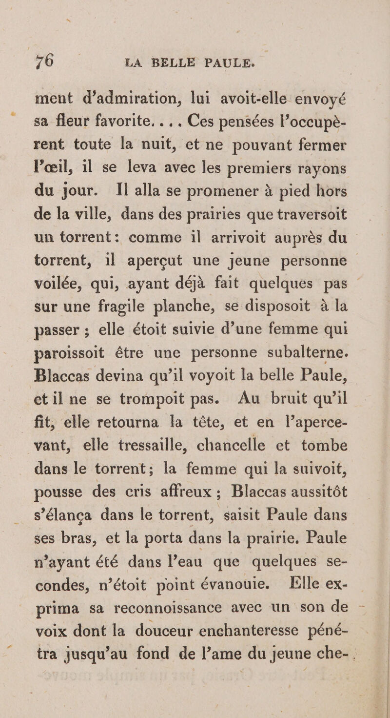 ment d’admiration, lui avoit-elle envoyé sa fleur favorite. . . . Ces pensées l’occupè- rent toute la nuit, et ne pouvant fermer l'œil, il se leva avec les premiers rayons du jour. Il alla se promener à pied hors de la ville, dans des prairies que traversoit un torrent: comme il arrivoit auprès du torrent, 1l aperçut une jeune personne voilée, qui, ayant déjà fait quelques pas sur une fragile planche, se disposoit à la passer ; elle étoit suivie d’une femme qui paroissoit être une personne subalterne. Blaccas devina qu’il voyoit la belle Paule, etilne se trompoit pas. Au bruit qu'il _ fit, elle retourna la tête, et en l’aperce- vant, elle tressaille, chancelle et tombe dans le torrent; la femme qui la suivoit, pousse des cris affreux ; Blaccas aussitôt s’élança dans le torrent, saisit Paule dans ses bras, et la porta dans la prairie, Paule n’ayant été dans l’eau que quelques se- condes, n’étoit point évanouie. Elle ex- prima sa reconnoissance avec un son de - voix dont la douceur enchanteresse péné- tra jusqu’au fond de l’ame du jeune che-.