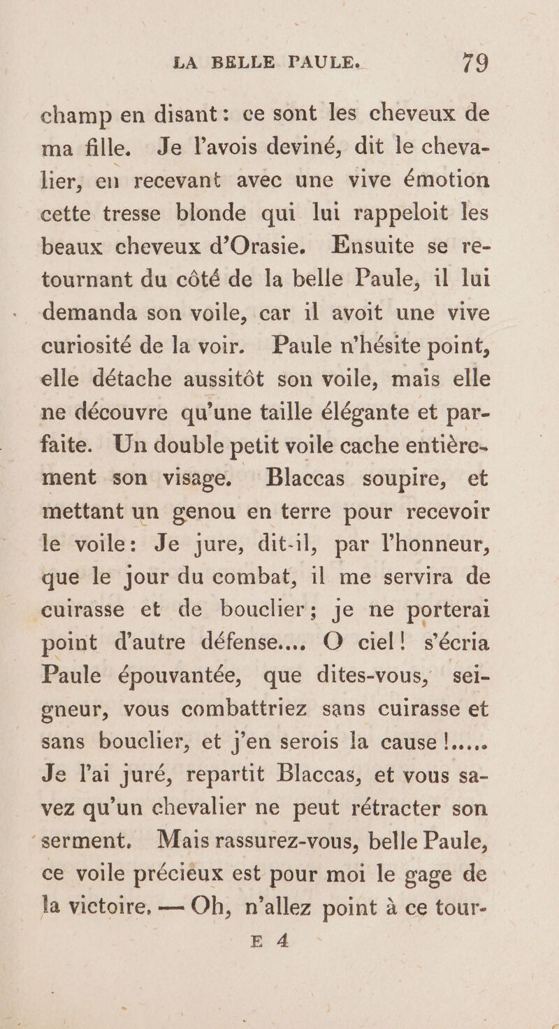 champ en disant: ce sont les cheveux de ma fille. Je l’avois deviné, dit le cheva- lier, en recevant avec une vive émotion cette tresse blonde qui lui rappeloit les beaux cheveux d’Orasie. Ensuite se re- tournant du côté de la belle Paule, il lui demanda son voile, car 1l avoit une vive curiosité de la voir. Paule n’hésite point, elle détache aussitôt son voile, mais elle ne découvre qu’une taille élégante et par- faite. Un double petit voile cache entière. ment son visage. Blaccas soupire, et mettant un genou en terre pour recevoir le voile: Je jure, dit-il, par l'honneur, que le jour du combat, il me servira de cutrasse et de bouclier; je ne porterai point d'autre défense... O ciel! s’écria Paule épouvantée, que dites-vous, sel- gneur, vous combattriez sans cuirasse et sans bouclier, et j'en serois la cause !...… Je l'ai juré, repartit Blaccas, et vous sa- vez qu'un chevalier ne peut rétracter son ‘serment, Mais rassurez-vous, belle Paule, ce voile préciéux est pour moi le gage de la victoire, — Oh, n'allez point à ce tour- E 4