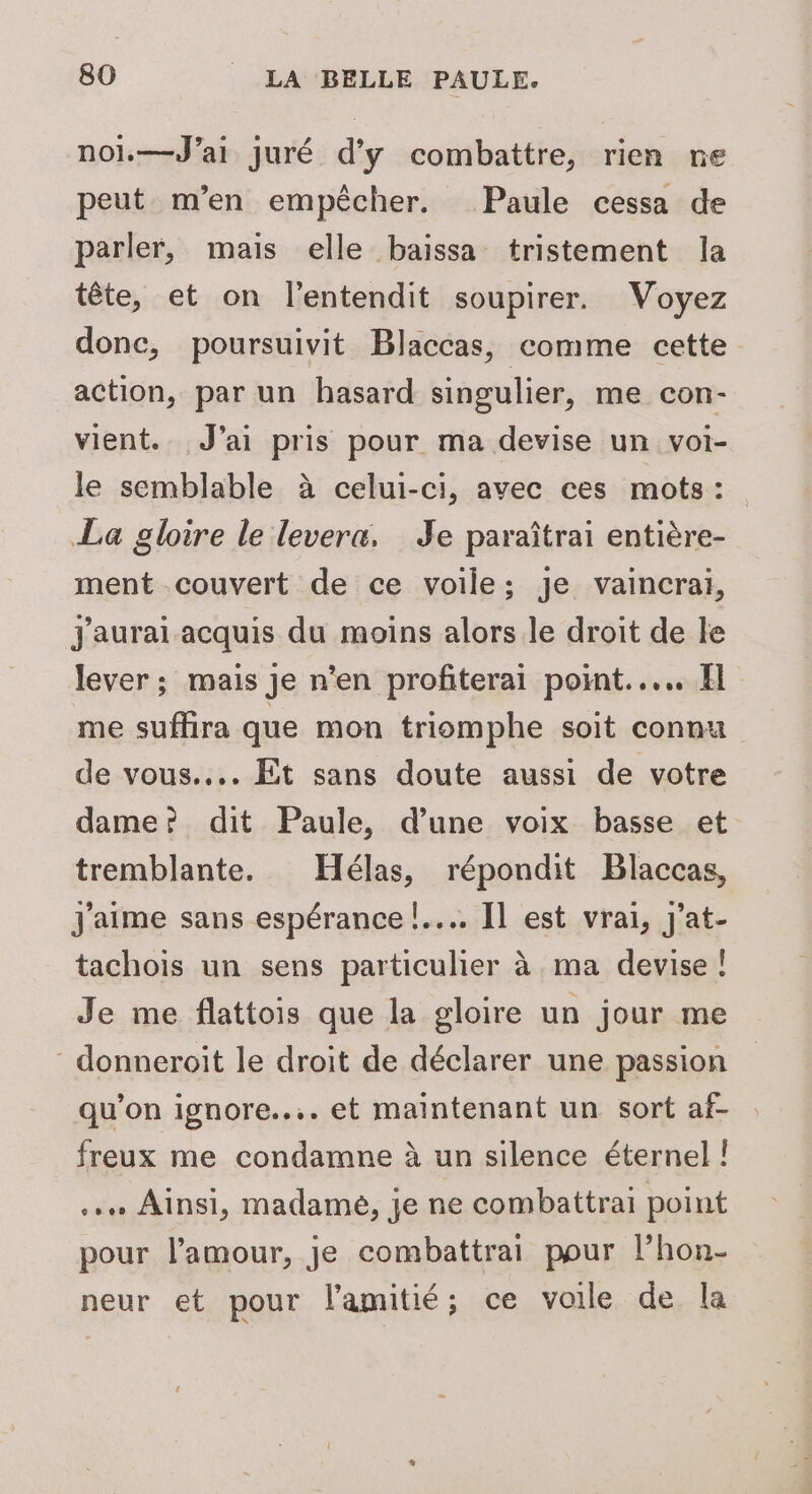 nol.—J’ai juré d'y combattre, rien ne peut m'en empêcher. Paule cessa de parler, mais elle baissa tristement la tête, et on l’entendit soupirer. Voyez donc, poursuivit Blaccas, comme cette action, par un hasard singulier, me con- vient. J'ai pris pour ma devise un voi- le semblable à celui-ci, avec ces mots: La gloire le levera, Je paraîtrai entière- ment couvert de ce voile; je vaincrai, J'aurai acquis du moins alors le droit de le lever; mais Je n’en profiterai point... El me suffira que mon triomphe soit connu de vous... Êt sans doute aussi de votre dame? dit Paule, d’une voix basse et tremblante. Hélas, répondit Blaccas, J'aime sans espérance !.... Il est vrai, j'at- tachois un sens particulier à ma devise ! Je me flattois que la gloire un jour me - donneroit le droit de déclarer une passion qu’on ignore... et maintenant un sort af- freux me condamne à un silence éternel ! .… Ainsi, madamé, je ne combattrai point pour l'amour, je combattrai pour l’hon- neur et pour l'amitié; ce voile de la