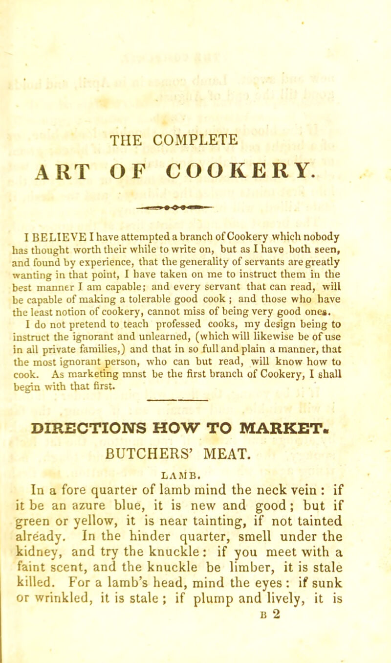 THE COMPLETE ART OF COOKERY. I BELIEVE I have attempted a branch of Cookery which nobody has thought worth their while to write on, but as I have both seen, and found by experience, that the generality of servants are greatly wanting in that point, I have taken on me to instruct them in the best manner I am capable; and every servant that can read, will be capable of making a tolerable good cook ; and those who have the least notion of cookery, cannot miss of being very good ones. I do not pretend to teach professed cooks, my design being to instruct the ignorant and unlearned, (which will likewise be of use in all private families,) and that in so full and plain a manner, that the most ignorant person, who can but read, will know how to cook. As marketing mnst be the first branch of Cookery, I shall begin with that first. DIRECTIOlNrS HOW TO MARKET- BUTCHERS’ MEAT. LAMB. In a fore quarter of lamb mind the neck vein : if it be an azure blue, it is new and good ; but if green or yellow, it is near tainting, if not tainted already. In the hinder quarter, smell under the kidney, and try the knuckle ; if you meet with a faint scent, and the knuckle be limber, it is stale killed. For a lamb’s head, mind the eyes ; if sunk or wrinkled, it is stale ; if plump and lively, it is