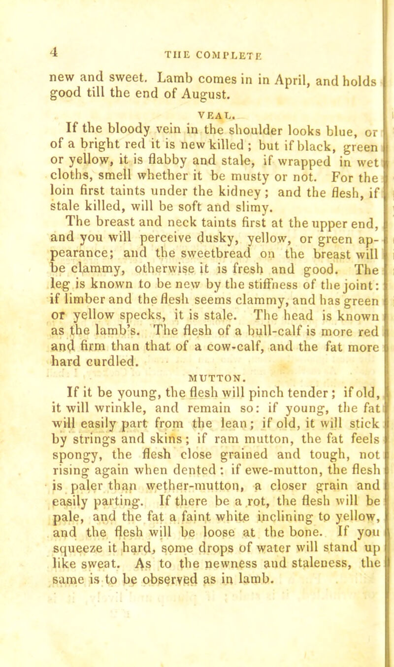 new and sweet. Lamb comes in in April, and holds good till the end of August. VEAL. If the bloody vein in the shoulder looks blue, or of a bright red it is new killed ; but if black, green or yellow, it is flabby and stale, if wrapped in wet cloths, smell whether it be musty or not. For the loin first taints under the kidney; and the flesh, if stale killed, will be soft and slimy. The breast and neck taints first at the upper end, and you will perceive dusky, yellow, or green ap- pearance; and the sweetbread on the breast will be clammy, otherwise it is fresh and good. The leg is known to be new by the stiffness of the joint: if limber and the flesh seems clammy, and has green or yellow specks, it is stale. The head is known as the lamb’s. The flesh of a bull-calf is more red and firm than that of a cow-calf, and the fat more hard curdled. MUTTON. If it be young, the flesh will pinch tender ; if old, it will wrinkle, and remain so: if young, the fat will easily part from the lean; if old, it will stick by strings and skins; if ram mutton, the fat feels spongy, the flesh close grained and tough, not rising again when dented : if ewe-mutton, the flesh is paler thap wether-mutton, a closer grain and easily parting. If there be a ,rot, the flesh will be pale, and the fat a faint white inclining to yellow, and the flesh will be loose at the bone. If you squeeze it hard, some drops of water will stand up like sweat. As to the newness and staleness, the same is to be observed as in lamb.