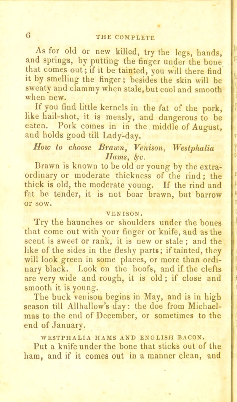 G i; IT As for old or new killed, try the legs, hands, and springs, by putting the finger under the bone that comes out; if it be tainted, you will there find it by smelling the finger; besides the skin will be ^ sweaty and clammy when stale, but cool and smooth ' when new. ‘ If you find little kernels in the fat of the pork, J like hail-shot, it is measly, and dangerous to be eaten. Pork comes in in the middle of August, and holds good till Lady-day. » I/ow to choose Brawn, Venison, Westphalia ?' Hams, Sfc. Brawn is known to be old or young by the extra- ordinary or moderate thickness of the rind; the ^ thick is old, the moderate young. If the rind and ‘ fat be tender, it is not boar brawn, but barrow ‘ or sow. 5 VENISON. ' Try the haunches or shoulders under the bones ' that come out with your finger or knife, and as the scent is sweet or rank, it is new or stale ; and the like of the sides in the fleshy parts; if tainted, they will look green in some places, or more than ordi- '' nary black. Look on the hoofs, and if the clefts i are very wide and rough, it is old ; if close and * smooth it is young. ' The buck venison begins in May, and is in high season till Allhallow’s day; the doe from Michael- mas to the end of December, or sometimes to the i end of January. WESTPHALIA HAMS AND ENGLISH BACON. Put a knife under the bone that sticks out of the ham, and if it comes out in a manner clean, and