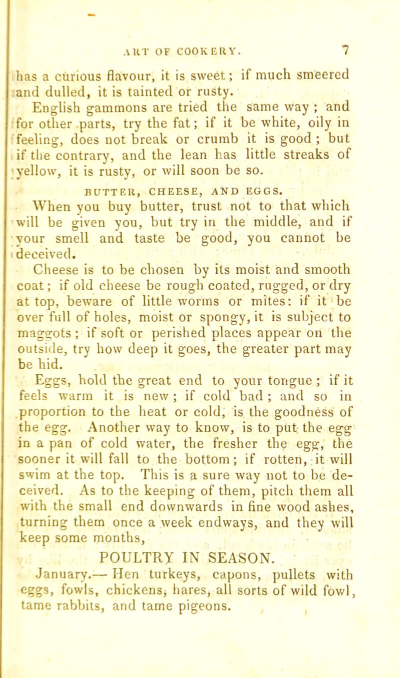 has a curious flavour, it is sweet; if much smeercd and dulled, it is tainted or rusty. English gammons are tried the same way ; and for other parts, try the fat; if it be white, oily in feeling, does not break or crumb it is good ; but if the contrary, and the lean has little streaks of ; yellow, it is rusty, or will soon be so. BUTTER, CHEESE, AND EGGS. When you buy butter, trust not to that which will be given you, but try in the middle, and if ■your smell and taste be good, you cannot be I deceived. Cheese is to be chosen by its moist and smooth coat; if old cheese be rough coated, rugged, or dry at top, beware of little worms or mites; if it be over full of holes, moist or spongy, it is subject to maggots ; if soft or perished places appear on the outside, try how deep it goes, the greater part may be hid. Eggs, hold the great end to your tongue ; if it feels warm it is new ; if cold bad ; and so in proportion to the heat or cold, is the goodness of the egg. Another way to know, is to put the egg in a pan of cold water, the fresher the egg, the sooner it will fall to the bottom; if rotten, it will swim at the top. This is a sure way not to be de- ceived. As to the keeping of them, pitch them all with the small end downwards in fine wood ashes, turning them once a week endways, and they will keep some months, POULTRY IN SEASON. January.— Hen turkeys, capons, pullets with eggs, fowls, chickensj hares, all sorts of wild fowl, tame rabbits, and tame pigeons.