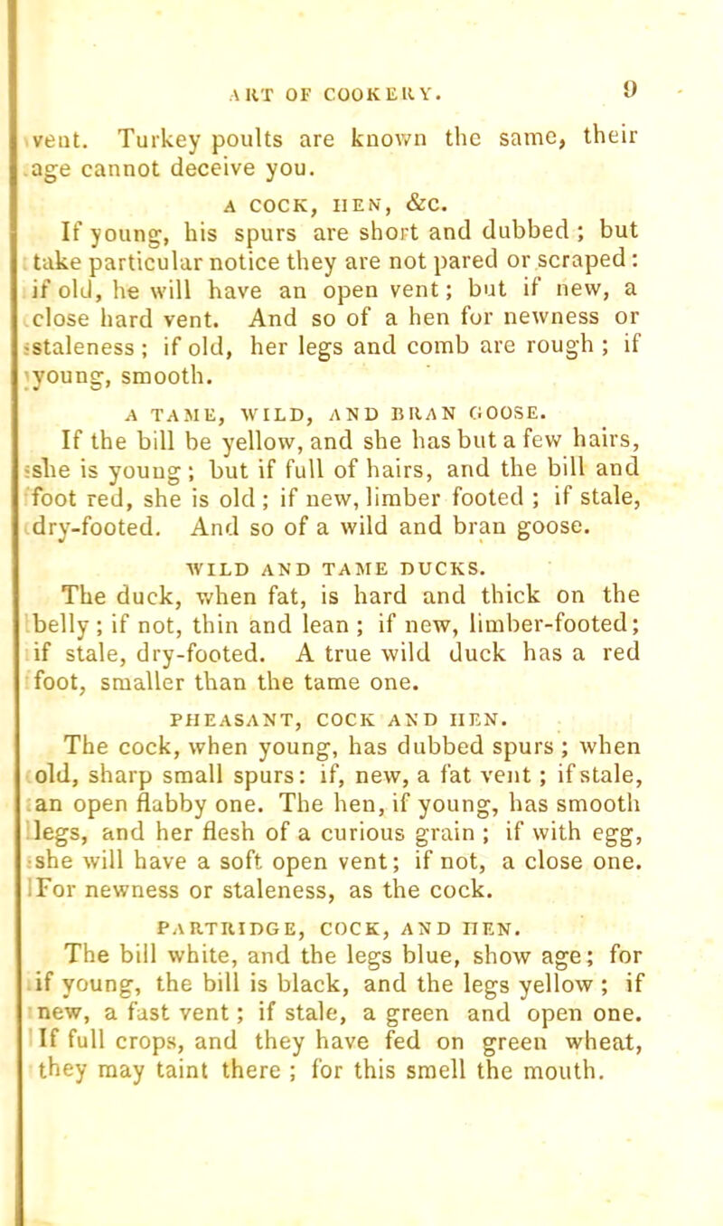 U vent. Turkey poults are known the same, their age cannot deceive you. A COCK, HEN, &c. If young, his spurs are short and dubbed ; but ttake particular notice they are not pared or scraped : if old, he will have an open vent; but if new, a close hard vent. And so of a hen for newness or istaleness; if old, her legs and comb are rough ; if jyoung, smooth. A TAME, WILD, AND lillAN GOOSE. If the bill be yellow, and she has but a few hairs, isbe is young; but if full of hairs, and the bill and foot red, she is old ; if new, limber footed ; if stale, idry-footed. And so of a wild and bran goose. AVILD AND TAME DUCKS. The duck, v/hen fat, is hard and thick on the Ibelly; if not, thin and lean ; if new, limber-footed; if stale, dry-footed. A true wild duck has a red foot, smaller than the tame one. PHEASANT, COCK AND HEN. The cock, when young, has dubbed spurs ; when old, sharp small spurs: if, new, a fat vent; if stale, lan open flabby one. The hen, if young, has smooth ilegs, and her flesh of a curious grain ; if with egg, ishe will have a soft open vent; if not, a close one. IFor newness or staleness, as the cock. Partridge, cock, and hen. The bill white, and the legs blue, show age; for if young, the bill is black, and the legs yellow ; if mew, a fast vent; if stale, a green and open one. llf full crops, and they have fed on green wheat, they may taint there ; for this smell the mouth.