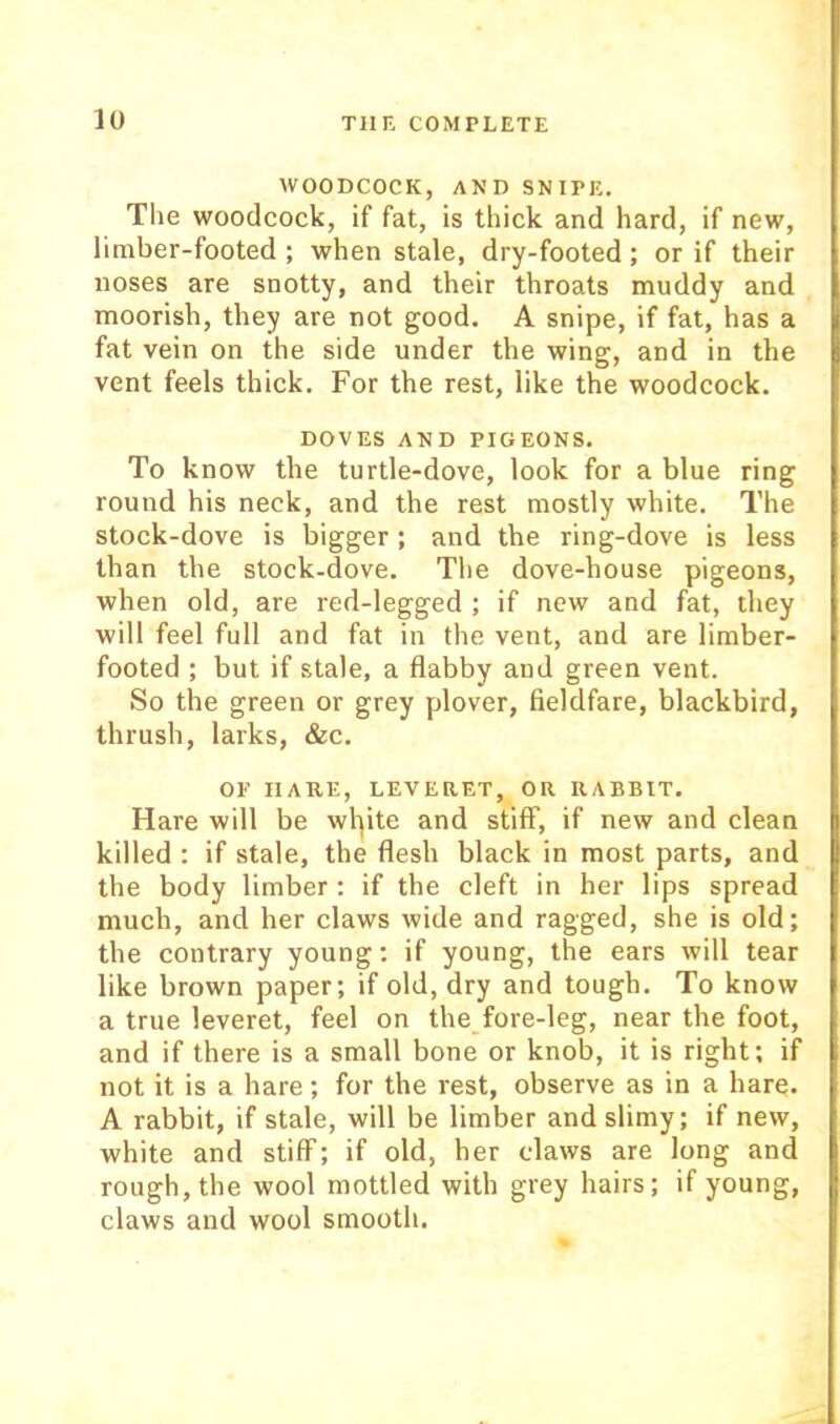 WOODCOCK, AND SNIPE. The woodcock, if fat, is thick and hard, if new, limber-footed ; when stale, dry-footed; or if their noses are snotty, and their throats muddy and moorish, they are not good. A snipe, if fat, has a fat vein on the side under the wing, and in the vent feels thick. For the rest, like the woodcock. DOVES AND PIGEONS. To know the turtle-dove, look for a blue ring round his neck, and the rest mostly white. The stock-dove is bigger ; and the ring-dove is less than the stock-dove. The dove-house pigeons, when old, are red-legged ; if new and fat, they will feel full and fat in the vent, and are limber- footed ; but if stale, a flabby and green vent. So the green or grey plover, fieldfare, blackbird, thrush, larks, &c. OE HARE, LEVERET, OR RABBIT. Hare will be wlpte and stiff, if new and clean killed : if stale, the flesh black in most parts, and the body limber : if the cleft in her lips spread much, and her claws wide and ragged, she is old; the contrary young: if young, the ears will tear like brown paper; if old, dry and tough. To know a true leveret, feel on the_fore-leg, near the foot, and if there is a small bone or knob, it is right; if not it is a hare; for the rest, observe as in a hare. A rabbit, if stale, will be limber and slimy; if new, white and stiff; if old, her claws are long and rough, the wool mottled with grey hairs; if young, claws and wool smooth.