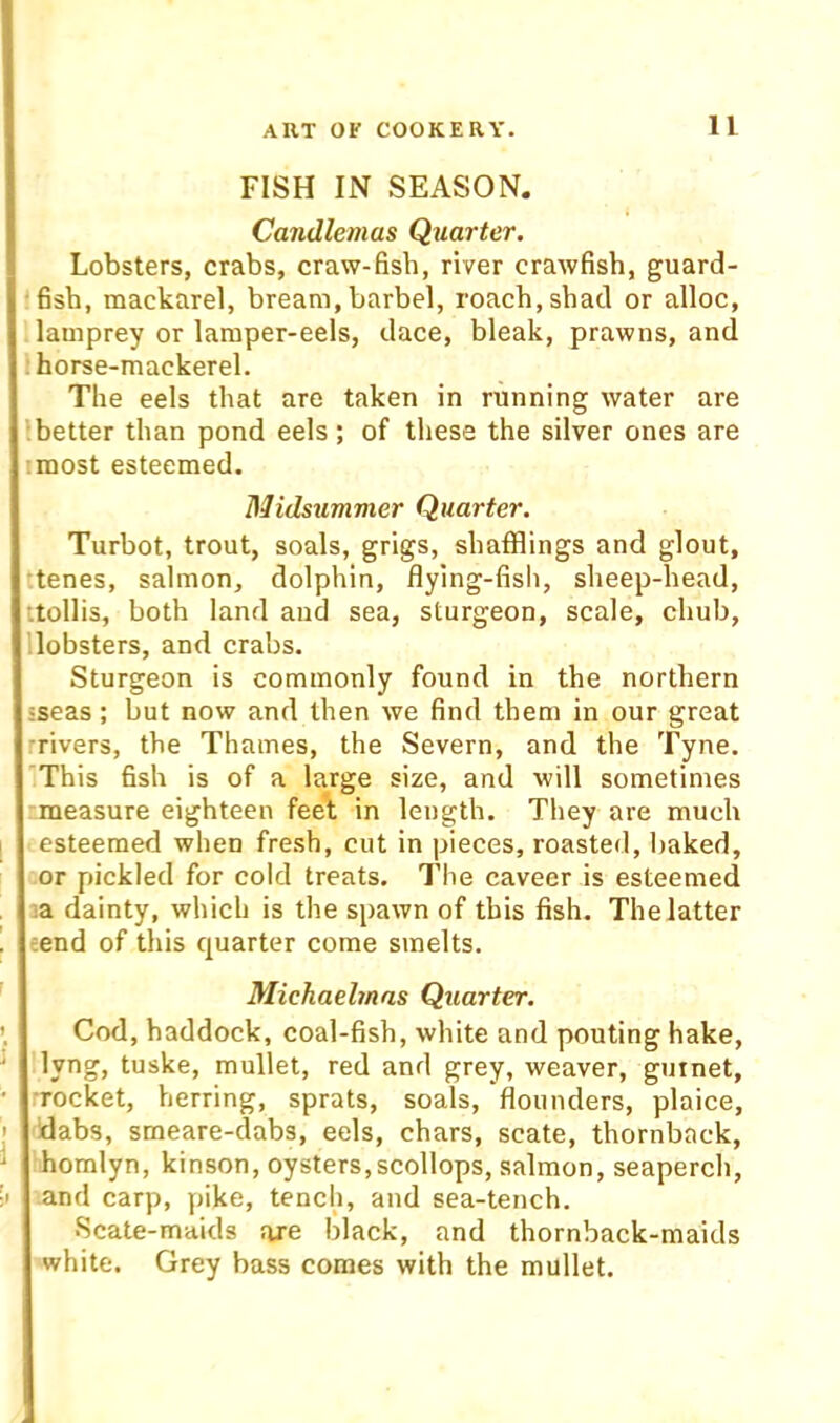 FISH IN SEASON. Candlemas Quarter. Lobsters, crabs, craw-fish, river crawfish, guard- fish, mackarel, bream,barbel, roach,shad or alloc, lamprey or laraper-eels, dace, bleak, prawns, and i horse-mackerel. The eels that are taken in running water are ibetter than pond eels; of these the silver ones are imost esteemed. Midsummer Quarter. Turbot, trout, soals, grigs, shufflings and glout, :tenes, salmon, dolphin, flying-fish, sheep-head, ttollis, both land and sea, sturgeon, scale, chub, lobsters, and crabs. Sturgeon is commonly found in the northern sseas; but now and then we find them in our great rrivers, the Thames, the Severn, and the Tyne. 'This fish is of a large size, and will sometimes measure eighteen feet in length. They are much esteemed when fre.sh, cut in pieces, roasted, baked, or pickled for cold treats. The caveer is esteemed la dainty, which is the spawn of this fish. The latter tend of this quarter come smelts. Michaelmas Quarter. Cod, haddock, coal-fish, white and pouting hake, llyng, tuske, mullet, red and grey, weaver, gurnet, •rocket, herring, sprats, soals, flounders, plaice, •Idabs, smeare-dabs, eels, chars, scate, thornback, homlyn, kinson, oysters,scollops, salmon, seaperch, and carp, pike, tench, and sea-tench. •Scate-maids axe black, and thornback-maids white. Grey bass comes with the mullet.